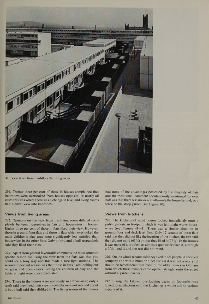  291. Twenty-three per cent of those in houses complained that bedrooms were overlooked from houses opposite. In nearly all cases this was where there was a change in level and living rooms had a direct view into bedrooms. Views from living areas 292. Opinions on the view from the living room differed com- pletely between housewives in flats and housewives in houses. Eighty-three per cent of those in flats liked their view. However, those in ground-floor flats and those in flats which overlooked the main children’s play area were significantly less satisfied than housewives in the other flats. Only a third and a half respectively said they liked their view. 293. Apart from general favourable comments the most common specific reason for liking the view from the flats was that you could see a long way and this made a nice light outlook. The second important reason was that those in flats liked looking out on grass and open spaces. Seeing the children at play and the lights at night were also appreciated. 294. Those in the houses were not nearly so enthusiastic; only a tenth said they liked their view, two-fifths were not worried about it but a half said they disliked it. The living rooms of the houses  had none of the advantages possessed by the majority of flats and the most usual comment spontaneously mentioned by over half was that there was no view at all—only the house behind, ora fence or the steep garden (see Figure 40). Views from kitchens 295. The kitchens of most houses looked immediately onto a public pedestrian footpath which it was felt might worry house- wives (see Figures 41-43). There was a similar situation in ground-floor and deck-level flats. Only 12 tenants of these flats said that they did not like the location of the kitchen, the rest said they did not mind (63 %) or that they liked it (27 °%). In the houses it was more of a problem as almost a quarter disliked it, although a fifth liked it and the rest did not mind. 296. On the whole tenants said they liked to see people, it afforded company and with a blind or a net curtain it was not a worry. It should be remembered that most of the older houses in Oldham from which these tenants came opened straight onto the street without a garden barrier. 297. Liking the kitchen overlooking decks or footpaths was linked to satisfaction with the kitchen as a whole and to various aspects of it.