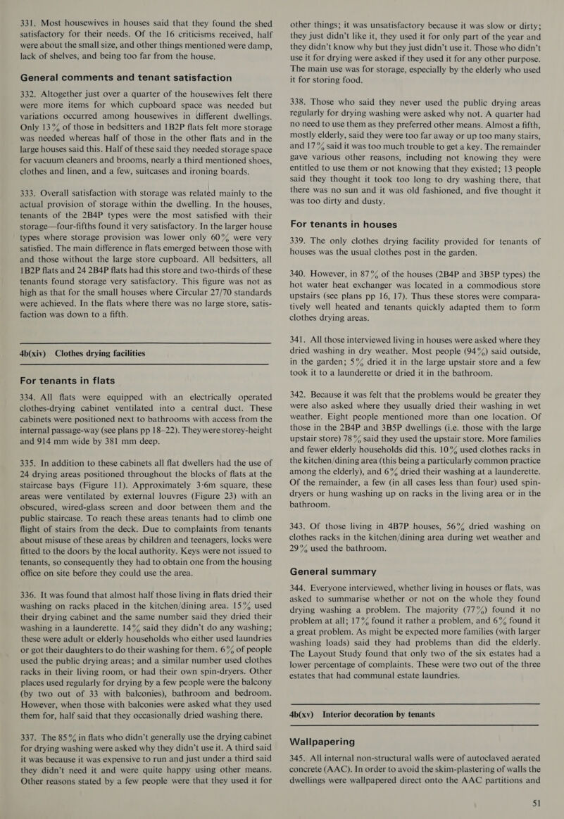331. Most housewives in houses said that they found the shed satisfactory for their needs. Of the 16 criticisms received, half were about the small size, and other things mentioned were damp, lack of shelves, and being too far from the house. General comments and tenant satisfaction 332. Altogether just over a quarter of the housewives felt there were more items for which cupboard space was needed but variations occurred among housewives in different dwellings. Only 13% of those in bedsitters and 1B2P flats felt more storage was needed whereas half of those in the other flats and in the large houses said this. Half of these said they needed storage space for vacuum cleaners and brooms, nearly a third mentioned shoes, clothes and linen, and a few, suitcases and ironing boards. 333. Overall satisfaction with storage was related mainly to the actual provision of storage within the dwelling. In the houses, tenants of the 2B4P types were the most satisfied with their storage—four-fifths found it very satisfactory. In the larger house types where storage provision was lower only 60°%% were very satisfied. The main difference in flats emerged between those with and those without the large store cupboard. All bedsitters, all 1B2P flats and 24 2B4P flats had this store and two-thirds of these tenants found storage very satisfactory. This figure was not as high as that for the small houses where Circular 27/70 standards were achieved. In the flats where there was no large store, satis- faction was down to a fifth.  4b(xiv) Clothes drying facilities For tenants in flats 334. All flats were equipped with an electrically operated clothes-drying cabinet ventilated into a central duct. These cabinets were positioned next to bathrooms with access from the internal passage-way (see plans pp 18-22). They were storey-height and 914 mm wide by 381 mm deep. 335. In addition to these cabinets all flat dwellers had the use of 24 drying areas positioned throughout the blocks of flats at the staircase bays (Figure 11). Approximately 3-6m square, these areas were ventilated by external louvres (Figure 23) with an obscured, wired-glass screen and door between them and the public staircase. To reach these areas tenants had to climb one flight of stairs from the deck. Due to complaints from tenants about misuse of these areas by children and teenagers, locks were fitted to the doors by the local authority. Keys were not issued to tenants, so consequently they had to obtain one from the housing office on site before they could use the area. 336. It was found that almost half those living in flats dried their washing on racks placed in the kitchen/dining area. 15% used their drying cabinet and the same number said they dried their washing in a launderette. 14°% said they didn’t do any washing; these were adult or elderly households who either used laundries or got their daughters to do their washing for them. 6% of people used the public drying areas; and a similar number used clothes racks in their living room, or had their own spin-dryers. Other places used regularly for drying by a few people were the balcony (by two out of 33 with balconies), bathroom and bedroom. However, when those with balconies were asked what they used them for, half said that they occasionally dried washing there. 337. The 85°% in flats who didn’t generally use the drying cabinet for drying washing were asked why they didn’t use it. A third said it was because it was expensive to run and just under a third said they didn’t need it and were quite happy using other means. Other reasons stated by a few people were that they used it for other things; it was unsatisfactory because it was slow or dirty; they just didn’t like it, they used it for only part of the year and they didn’t know why but they just didn’t use it. Those who didn’t use it for drying were asked if they used it for any other purpose. The main use was for storage, especially by the elderly who used it for storing food. 338. Those who said they never used the public drying areas regularly for drying washing were asked why not. A quarter had no need to use them as they preferred other means. Almost a fifth, mostly elderly, said they were too far away or up too many stairs, and 17% said it was too much trouble to get a key. The remainder gave various other reasons, including not knowing they were entitled to use them or not knowing that they existed; 13 people said they thought it took too long to dry washing there, that there was no sun and it was old fashioned, and five thought it was too dirty and dusty. For tenants in houses 339. The only clothes drying facility provided for tenants of houses was the usual clothes post in the garden. 340. However, in 87% of the houses (2B4P and 3B5P types) the hot water heat exchanger was located in a commodious store upstairs (see plans pp 16, 17). Thus these stores were compara- tively well heated and tenants quickly adapted them to form clothes drying areas. 341. All those interviewed living in houses were asked where they dried washing in dry weather. Most people (94°%) said outside, in the garden; 5% dried it in the large upstair store and a few took it to a launderette or dried it in the bathroom. 342. Because it was felt that the problems would be greater they were also asked where they usually dried their washing in wet weather. Eight people mentioned more than one location. Of those in the 2B4P and 3B5P dwellings (i.e. those with the large upstair store) 78 % said they used the upstair store. More families and fewer elderly households did this. 10° used clothes racks in the kitchen/dining area (this being a particularly common practice among the elderly), and 6% dried their washing at a launderette. Of the remainder, a few (in all cases less than four) used spin- dryers or hung washing up on racks in the living area or in the bathroom. 343. Of those living in 4B7P houses, 56% dried washing on clothes racks in the kitchen/dining area during wet weather and 29% used the bathroom. General summary 344. Everyone interviewed, whether living in houses or flats, was asked to summarise whether or not on the whole they found drying washing a problem. The majority (77%) found it no problem at all; 17% found it rather a problem, and 6% found it a great problem. As might be expected more families (with larger washing loads) said they had problems than did the elderly. The Layout Study found that only two of the six estates had a lower percentage of complaints. These were two out of the three estates that had communal estate laundries. 4b(xv) Interior decoration by tenants Wallpapering 345. All internal non-structural walls were of autoclaved aerated concrete (AAC). In order to avoid the skim-plastering of walls the dwellings were wallpapered direct onto the AAC partitions and