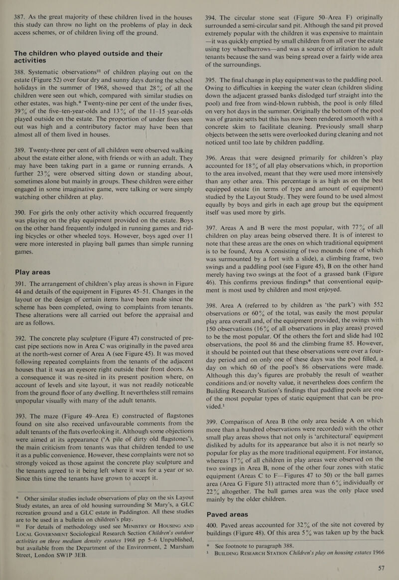 387. As the great majority of these children lived in the houses this study can throw no light on the problems of play in deck access schemes, or of children living off the ground. The children who played outside and their activities 388. Systematic observations*! of children playing out on the estate (Figure 52) over four dry and sunny days during the school holidays in the summer of 1968, showed that 28°% of all the children were seen out which, compared with similar studies on other estates, was high.* Twenty-nine per cent of the under fives, 39% of the five-ten-year-olds and 13°% of the 11-15 year-olds played outside on the estate. The proportion of under fives seen out was high and a contributory factor may have been that almost all of them lived in houses. 389. Twenty-three per cent of all children were observed walking about the estate either alone, with friends or with an adult. They may have been taking part in a game or running errands. A further 23°% were observed sitting down or standing about, sometimes alone but mainly in groups. These children were either engaged in some imaginative game, were talking or were simply watching other children at play. 390. For girls the only other activity which occurred frequently was playing on the play equipment provided on the estate. Boys on the other hand frequently indulged in running games and rid- ing bicycles or other wheeled toys. However, boys aged over 11 were more interested in playing ball games than simple running games. Play areas 391. The arrangement of children’s play areas is shown in Figure 44 and details of the equipment in Figures 45-51. Changes in the layout or the design of certain items have been made since the scheme has been completed, owing to complaints from tenants. These alterations were all carried out before the appraisal and are as follows. 392. The concrete play sculpture (Figure 47) constructed of pre- cast pipe sections now in Area C was originally in the paved area at the north-west corner of Area A (see Figure 45). It was moved following repeated complaints from the tenants of the adjacent houses that it was an eyesore right outside their front doors. As a consequence it was re-sited in its present position where, on account of levels and site layout, it was not readily noticeable from the ground floor of any dwelling. It nevertheless still remains unpopular visually with many of the adult tenants. 393. The maze (Figure 49-Area E) constructed of flagstones found on site also received unfavourable comments from the adult tenants of the flats overlooking it. Although some objections were aimed at its appearance (‘A pile of dirty old flagstones’), the main criticism from tenants was that children tended to use it as a public convenience. However, these complaints were not so strongly voiced as those against the concrete play sculpture and the tenants agreed to it being left where it was for a year or so. Since this time the tenants have grown to accept it.  * Other similar studies include observations of play on the six Layout Study estates, an area of old housing surrounding St Mary’s, a GLC recreation ground and a GLC estate in Paddington. All these studies are to be used in a bulletin on children’s play. 21 For details of methodology used see MINISTRY OF HOUSING AND LocAL GOVERNMENT Sociological Research Section Children’s outdoor activities on three medium density estates 1968 pp 5—6 Unpublished, but available from the Department of the Environment, 2 Marsham Street, London SWIP 3EB. 394. The circular stone seat (Figure 50-Area F) originally surrounded a semi-circular sand pit. Although the sand pit proved extremely popular with the children it was expensive to maintain —it was quickly emptied by small children from all over the estate using toy wheelbarrows—and was a source of irritation to adult tenants because the sand was being spread over a fairly wide area of the surroundings. 395. The final change in play equipment was to the paddling pool. Owing to difficulties in keeping the water clean (children sliding down the adjacent grassed banks dislodged turf straight into the pool) and free from wind-blown rubbish, the pool is only filled on very hot days in the summer. Originally the bottom of the pool was of granite setts but this has now been rendered smooth with a concrete skim to facilitate cleaning. Previously small sharp objects between the setts were overlooked during cleaning and not noticed until too late by children paddling. 396. Areas that were designed primarily for children’s play accounted for 18 °% of all play observations which, in proportion to the area involved, meant that they were used more intensively than any other area. This percentage is as high as on the best equipped estate (in terms of type and amount of equipment) studied by the Layout Study. They were found to be used almost equally by boys and girls in each age group but the equipment itself was used more by girls. 397. Areas A and B were the most popular, with 77% of all children on play areas being observed there. It is of interest to note that these areas are the ones on which traditional equipment is to be found, Area A consisting of two mounds (one of which was surmounted by a fort with a slide), a climbing frame, two swings and a paddling pool (see Figure 45), B on the other hand merely having two swings at the foot of a grassed bank (Figure 46). This confirms previous findings* that conventional equip- ment is most used by children and most enjoyed. 398. Area A (referred to by children as ‘the park’) with 552 observations or 60°% of the total, was easily the most popular play area overall and, of the equipment provided, the swings with 150 observations (16% of all observations in play areas) proved to be the most popular. Of the others the fort and slide had 102 observations, the pool 86 and the climbing frame 85. However, it should be pointed out that these observations were over a four- day period and on only one of these days was the pool filled, a day on which 60 of the pool’s 86 observations were made. Although this day’s figures are probably the result of weather conditions and/or novelty value, it nevertheless does confirm the Building Research Station’s findings that paddling pools are one of the most popular types of static equipment that can be pro- vided.! 399. Comparison of Area B (the only area beside A on which more than a hundred observations were recorded) with the other small play areas shows that not only is ‘architectural’ equipment disliked by adults for its appearance but also it is not nearly so popular for play as the more traditional equipment. For instance, whereas 17°% of all children in play areas were observed on the two swings in Area B, none of the other four zones with static equipment (Areas C to F—Figures 47 to 50) or the ball games area (Area G Figure 51) attracted more than 6% individually or 22°% altogether. The ball games area was the only place used mainly by the older children. Paved areas 400. Paved areas accounted for 32% of the site not covered by buildings (Figure 48). Of this area 5°% was taken up by the back  * See footnote to paragraph 388. 1 BUILDING RESEARCH STATION Children’s play on housing estates 1966