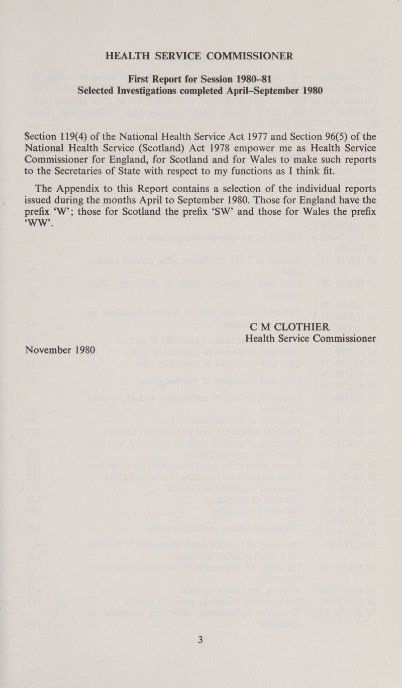 HEALTH SERVICE COMMISSIONER First Report for Session 1980-81 Selected Investigations completed April-—September 1980 Section 119(4) of the National Health Service Act 1977 and Section 96(5) of the National Health Service (Scotland) Act 1978 empower me as Health Service Commissioner for England, for Scotland and for Wales to make such reports to the Secretaries of State with respect to my functions as I think fit. The Appendix to this Report contains a selection of the individual reports issued during the months April to September 1980. Those for England have the prefix “W’; those for Scotland the prefix ‘SW’ and those for Wales the prefix “WW’. C M CLOTHIER Health Service Commissioner November 1980