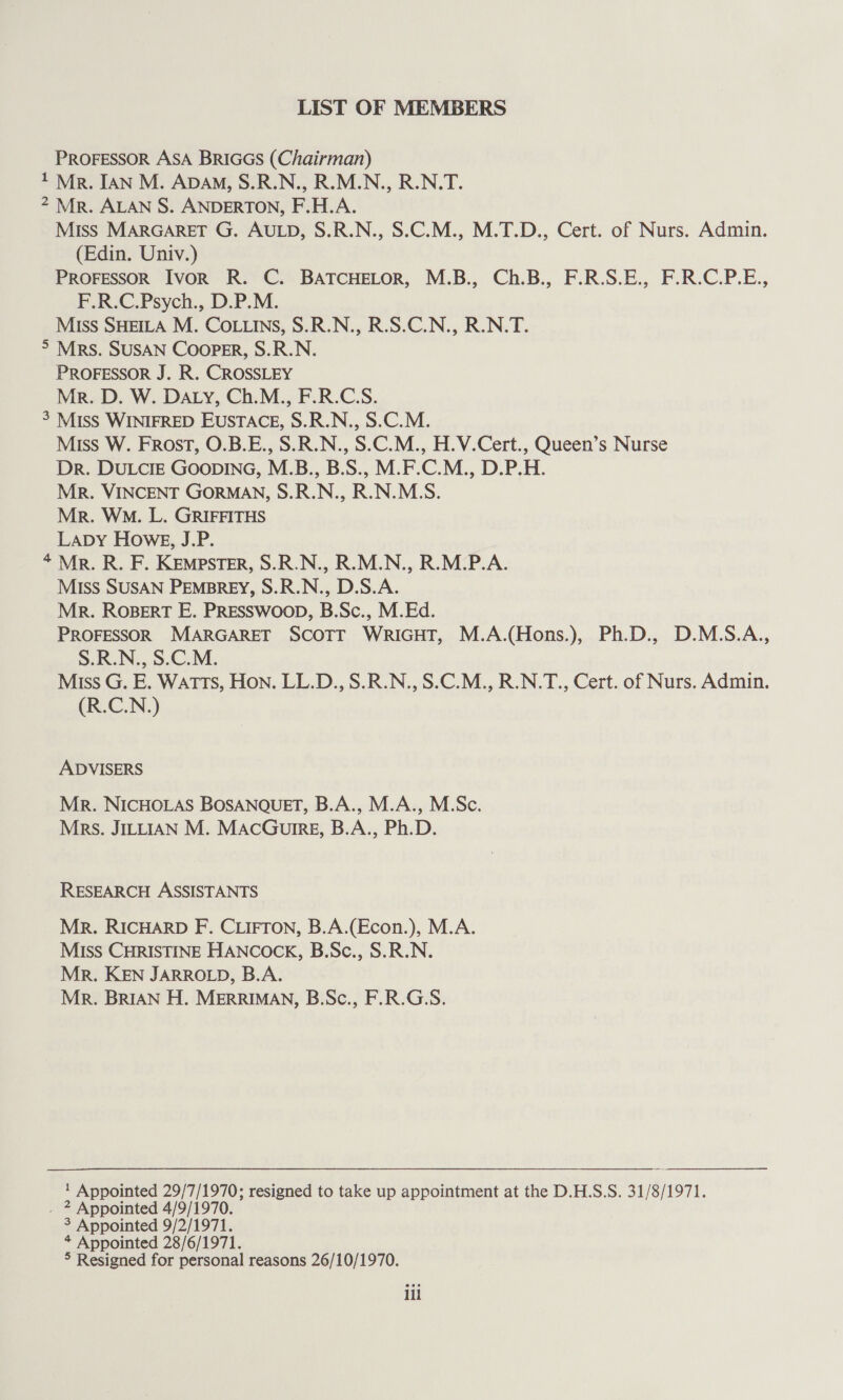 LIST OF MEMBERS PROFESSOR ASA BRIGGS (Chairman) 1 Mr. IAN M. Apa, S.R.N., R.M.N., R.N.T. 2 Mr. ALAN S. ANDERTON, F.H.A. Miss MARGARET G. AULD, S.R.N., S.C.M., M.T.D., Cert. of Nurs. Admin. (Edin. Univ.) PROFESSOR Ivor R. C. BATCHELOR, M.B., Ch.B., F.R.S.E., F.R.C.P.E., F.R.C.Psych., D.P.M. Miss SHEILA M. COLLINS, S.R.N., R.S.C.N., R.N.T. > MRS. SUSAN Cooper, S.R.N. PROFESSOR J. R. CROSSLEY Mr. D. W. DALY, Ch.M., F.R.C.S. 3 MISS WINIFRED EUSTACE, S.R.N., S.C.M. Miss W. FROST, O.B.E., S.R.N., S.C.M., H.V.Cert., Queen’s Nurse Dr. DULCIE GOODING, M.B., B.S., M.F.C.M., D.P.H. Mr. VINCENT GORMAN, S.R.N., R.N.M.S. Mr. WM. L. GRIFFITHS Lapy Howe, J.P. 4 Mr. R. F. Kempster, S.R.N., R.M.N., R.M.P.A. MIss SUSAN PEMBREY, S.R.N., D.S.A. Mr. ROBERT E. PRESSWOOD, B.Sc., M.Ed. PROFESSOR MARGARET SCOTT WRIGHT, M.A.(Hons.), Ph.D., D.M.S.A., S.R.N., S.C.M. Miss G. E. Watts, Hon. LL.D., S.R.N., S.C.M., R.N.T., Cert. of Nurs. Admin. (R.C.N.) ADVISERS Mr. NICHOLAS BOSANQUET, B.A., M.A., M.Sc. Mrs. JILLIAN M. MACGuIRE, B.A., Ph.D. RESEARCH ASSISTANTS Mr. RICHARD F. CLIFTON, B.A.(Econ.), M.A. Miss CHRISTINE HANCOCK, B.Sc., S.R.N. Mr. KEN JARROLD, B.A. Mr. BRIAN H. MERRIMAN, B.Sc., F.R.G.S. 1 Appointed 29/7/1970; resigned to take up appointment at the D.H.S.S. 31/8/1971. . * Appointed 4/9/1970. 3 Appointed 9/2/1971. * Appointed 28/6/1971. ° Resigned for personal reasons 26/10/1970. ili