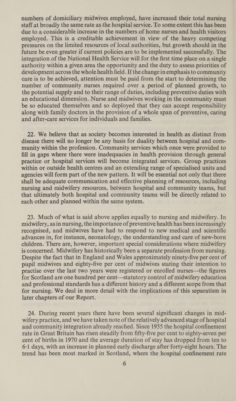 numbers of domiciliary midwives employed, have increased their total nursing staff at broadly the same rate as the hospital service. To some extent this has been due to a considerable increase in the numbers of home nurses and health visitors employed. This is a creditable achievement in view of the heavy competing pressures on the limited resources of local authorities, but growth should in the future be even greater if current policies are to be implemented successfully. The integration of the National Health Service will for the first time place on a single authority within a given area the opportunity and the duty to assess priorities of development across the whole health field. If the change in emphasis to community care is to be achieved, attention must be paid from the start to determining the number of community nurses required over a period of planned growth, to the potential supply and to their range of duties, including preventive duties with an educational dimension. Nurse and midwives working in the community must be so educated themselves and so deployed that they can accept responsibility along with family doctors in the provision of a whole span of preventive, caring and after-care services for individuals and families. 22. We believe that as society becomes interested in health as distinct from disease there will no longer be any basis for duality between hospital and com- munity within the profession. Community services which once were provided to fill in gaps where there were inadequacies in health provision through general practice or hospital services will become integrated services. Group practices within or outside health centres and an extending range of specialised units and agencies will form part of the new pattern. It will be essential not only that there shall be adequate communication and effective planning of resources, including nursing and midwifery resources, between hospital and community teams, but that ultimately both hospital and community teams will be directly related to each other and planned within the same system. 23. Much of what is said above applies equally to nursing and midwifery. In midwifery, asin nursing, the importance of preventive health has been increasingly recognised, and midwives have had to respond to new medical and scientific advances in, for instance, neonatology, the understanding and care of new-born children. There are, however, important special considerations where midwifery is concerned. Midwifery has historically been a separate profession from nursing. Despite the fact that in England and Wales approximately ninety-five per cent of pupil midwives and eighty-five per cent of midwives stating their intention to practise over the last two years were registered or enrolled nurses—the figures for Scotland are one hundred per cent-—statutory control of midwifery education and professional standards has a different history and a different scope from that for nursing. We deal in more detail with the implications of this separatism in later chapters of our Report. 24. During recent years there have been several significant changes in mid- wifery practice, and we have taken note of the relatively advanced stage of hospital and community integration already reached. Since 1955 the hospital confinement rate in Great Britain has risen steadily from fifty-five per cent to eighty-seven per cent of births in 1970 and the average duration of stay has dropped from ten to 6:1 days, with an increase in planned early discharge after forty-eight hours. The trend has been most marked in Scotland, where the hospital confinement rate