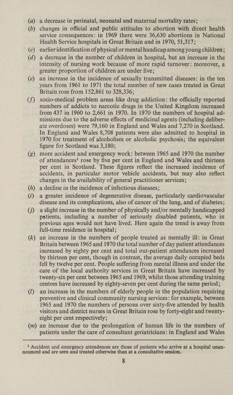 (a) (0) (c) (d) (e) (f) (g) (f) (i) G) (k) Y) a decrease in perinatal, neonatal and maternal mortality rates; changes in official and public attitudes to abortion with direct health service consequences: in 1969 there were 36,630 abortions in National Health Service hospitals in Great Britain and in 1970, 51,317; earlier identification of physical or mental handicap among young children; a decrease in the number of children in hospital, but an increase in the intensity of nursing work because of more rapid turnover: moreover, a greater proportion of children are under five; an increase in the incidence of sexually transmitted diseases: in the ten years from 1961 to 1971 the total number of new cases treated in Great Britain rose from 152,861 to 328,336; socio-medical problem areas like drug addiction: the officially reported numbers of addicts to narcotic drugs in the United Kingdom increased from 437 in 1960 to 2,661 in 1970. In 1970 the numbers of hospital ad- missions due to the adverse effects of medicinal agents (including deliber- ate overdoses) were 79,160 in England and Wales and 7,270 in Scotland. In England and Wales 8,708 patients were also admitted to hospital in 1970 for treatment of alcoholism or alcoholic psychosis; the equivalent figure for Scotland was 3,180; more accident and emergency work: between 1965 and 1970 the number of attendances‘ rose by five per cent in England and Wales and thirteen per cent in Scotland. These figures reflect the increased incidence of accidents, in particular motor vehicle accidents, but may also reflect changes in the availability of general practitioner services; a decline in the incidence of infectious diseases; a greater incidence of degenerative disease, particularly cardiovascular disease and its complications, also of cancer of the lung, and of diabetes; a slight increase in the number of physically and/or mentally handicapped patients, including a number of seriously disabled patients, who in previous ages would not have lived. Here again the trend is away from full-time residence in hospital ; an increase in the numbers of people treated as mentally ill: in Great Britain between 1965 and 1970 the total number of day patient attendances increased by eighty per cent and total out-patient attendances increased by thirteen per cent, though in contrast, the average daily occupied beds fell by twelve per cent. People suffering from mental illness and under the care of the local authority services in Great Britain have increased by twenty-six per cent between 1965 and 1969, whilst those attending training centres have increased by eighty-seven per cent during the same period; an increase in the numbers of elderly people in the population requiring preventive and clinical community nursing services: for example, between 1965 and 1970 the numbers of persons over sixty-five attended by health visitors and district nurses in Great Britain rose by forty-eight and twenty- eight per cent respectively; patients under the care of consultant geriatricians: in England and Wales