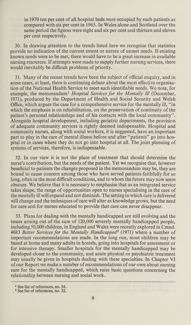compared with six per cent in 1965. In Wales alone and Scotland over the same period the figures were eight and six per cent and thirteen and eleven per cent respectively. 30. In drawing attention to the trends listed here we recognise that statistics provide no indication of the current extent or nature of unmet needs. If existing known needs were to be met, there would have to be a great increase in available nursing resources. If attempts were made to supply further nursing services, there would inevitably be difficult problems of priority. 31. Many of the recent trends have been the subject of official enquiry, and in some cases, at least, there is continuing debate about the most effective organisa- tion of the National Health Service to meet such identifiable needs. We note, for example, the memorandum! Hospital Services for the Mentally Ill (December, 1971), produced by the Department of Health and Social Security and Welsh Office, which argues the case for a comprehensive service for the mentally ill, ‘‘in which the emphasis is on rehabilitation, on the preservation of continuity of the patient’s personal relationships and of his contacts with the local community’. Alongside hospital development, including geriatric departments, the provision of adequate community services is rightly deemed indispensable. Hospital and community nurses, along with social workers, it is suggested, have an important part to play in the care of mental illness before and after “‘patients” go into hos- pital or in cases where they do not go into hospital at all. The joint planning of systems of services, therefore, is indispensable. 32. In our view it is not the place of treatment that should determine the nurse’s contribution, but the needs of the patient. Yet we recognise that, however beneficial to patients the changes proposed in the memorandum may be, they are bound to cause concern among those who have served patients faithfully for so long, often in the most difficult conditions, and to whom the future may now seem obscure. We believe that it is necessary to emphasise that as an integrated service takes shape, the range of opportunities open to nurses specialising in the care of the mentally ill will expand and not diminish. The setting in which care is delivered will change and the techniques of care will alter as knowledge grows, but the need for care and for nurses educated to provide that care can never disappear. 33. Plans for dealing with the mentally handicapped are still evolving and the issues arising out of the care of 120,000 severely mentally handicapped people, including 50,000 children, in England and Wales were recently explored in Cmnd. 4683 Better Services for the Mentally Handicapped? (1971) where a number of important recommendations are made. In the long run, most children may be based at home and many adults in hostels, going into hospitals for assessment or for intensive therapy. Smaller hospitals for the mentally handicapped may be developed closer to the community, and acute physical or psychiatric treatment may usually be given in hospitals dealing with these specialties. In Chapter VI of our Report we make a number of recommendations of our own about nursing care for the mentally handicapped, which raise basic questions concerning the relationship between nursing and social work. 1 See list of references, no. 34.
