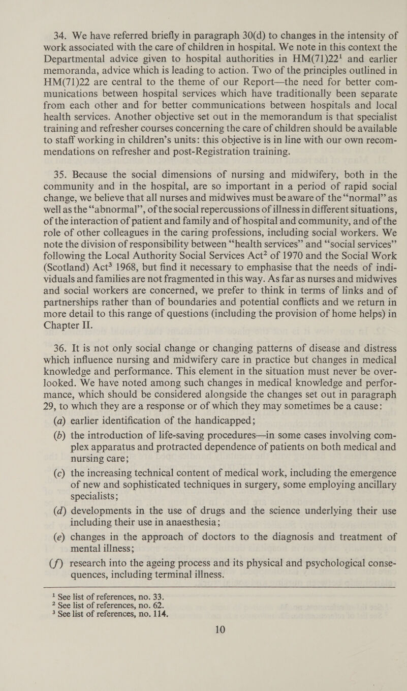 34. We have referred briefly in paragraph 30(d) to changes in the intensity of work associated with the care of children in hospital. We note in this context the Departmental advice given to hospital authorities in HM(71)22' and earlier memoranda, advice which is leading to action. Two of the principles outlined in HM(71)22 are central to the theme of our Report—the need for better com- munications between hospital services which have traditionally been separate from each other and for better communications between hospitals and local health services. Another objective set out in the memorandum is that specialist training and refresher courses concerning the care of children should be available to staff working in children’s units: this objective is in line with our own recom- mendations on refresher and post-Registration training. 35. Because the social dimensions of nursing and midwifery, both in the community and in the hospital, are so important in a period of rapid social change, we believe that all nurses and midwives must be aware of the “normal” as well as the “‘abnormal’’, of the social repercussions of illness in different situations, of the interaction of patient and family and of hospital and community, and of the role of other colleagues in the caring professions, including social workers. We note the division of responsibility between “health services’’ and “‘social services” following the Local Authority Social Services Act” of 1970 and the Social Work (Scotland) Act? 1968, but find it necessary to emphasise that the needs of indi- viduals and families are not fragmented in this way. As far as nurses and midwives and social workers are concerned, we prefer to think in terms of links and of partnerships rather than of boundaries and potential conflicts and we return in more detail to this range of questions (including the provision of home helps) in Chapter II. 36. It is not only social change or changing patterns of disease and distress which influence nursing and midwifery care in practice but changes in medical knowledge and performance. This element in the situation must never be over- looked. We have noted among such changes in medical knowledge and perfor- mance, which should be considered alongside the changes set out in paragraph 29, to which they are a response or of which they may sometimes be a cause: (a) earlier identification of the handicapped; (b) the introduction of life-saving procedures—in some cases involving com- plex apparatus and protracted dependence of patients on both medical and nursing care; (c) the increasing technical content of medical work, including the emergence of new and sophisticated techniques in surgery, some employing ancillary specialists ; | (d) developments in the use of drugs and the science underlying their use including their use in anaesthesia; (e) changes in the approach of doctors to the diagnosis and treatment of mental illness; (f) research into the ageing process and its physical and psychological conse- quences, including terminal illness. 1 See list of references, no. 33. 2 See list of references, no. 62. 3 See list of references, no. 114.