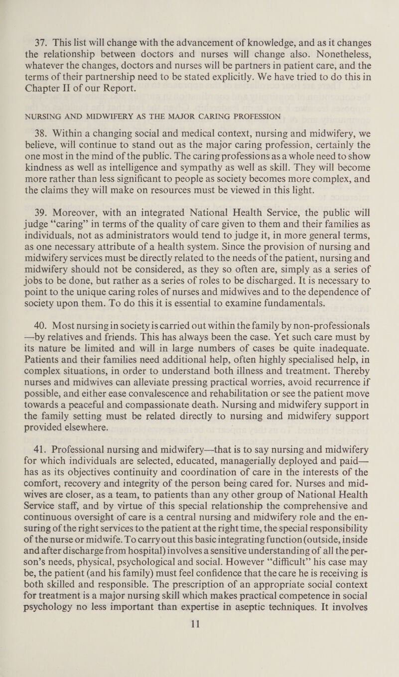 37. This list will change with the advancement of knowledge, and as it changes the relationship between doctors and nurses will change also. Nonetheless, whatever the changes, doctors and nurses will be partners in patient care, and the terms of their partnership need to be stated explicitly. We have tried to do this in Chapter II of our Report. NURSING AND MIDWIFERY AS THE MAJOR CARING PROFESSION 38. Within a changing social and medical context, nursing and midwifery, we believe, will continue to stand out as the major caring profession, certainly the one most in the mind of the public. The caring professions as a whole need to show kindness as well as intelligence and sympathy as well as skill. They will become more rather than less significant to people as society becomes more complex, and the claims they will make on resources must be viewed in this light. 39. Moreover, with an integrated National Health Service, the public will judge “‘caring”’ in terms of the quality of care given to them and their families as individuals, not as administrators would tend to judge it, in more general terms, as one necessary attribute of a health system. Since the provision of nursing and midwifery services must be directly related to the needs of the patient, nursing and midwifery should not be considered, as they so often are, simply as a series of jobs to be done, but rather as a series of roles to be discharged. It is necessary to point to the unique caring roles of nurses and midwives and to the dependence of society upon them. To do this it is essential to examine fundamentals. 40. Most nursing in society is carried out within the family by non-professionals —by relatives and friends. This has always been the case. Yet such care must by its nature be limited and will in large numbers of cases be quite inadequate. Patients and their families need additional help, often highly specialised help, in complex situations, in order to understand both illness and treatment. Thereby nurses and midwives can alleviate pressing practical worries, avoid recurrence if possible, and either ease convalescence and rehabilitation or see the patient move towards a peaceful and compassionate death. Nursing and midwifery support in the family setting must be related directly to nursing and midwifery support provided elsewhere. 41. Professional nursing and midwifery—that is to say nursing and midwifery for which individuals are selected, educated, managerially deployed and paid— has as its objectives continuity and coordination of care in the interests of the comfort, recovery and integrity of the person being cared for. Nurses and mid- wives are closer, as a team, to patients than any other group of National Health Service staff, and by virtue of this special relationship the comprehensive and continuous oversight of care is a central nursing and midwifery role and the en- suring of the right services to the patient at the right time, the special responsibility of the nurse or midwife. To carry out this basic integrating function (outside, inside and after discharge from hospital) involves a sensitive understanding of all the per- son’s needs, physical, psychological and social. However “‘difficult”’ his case may be, the patient (and his family) must feel confidence that the care he is receiving is both skilled and responsible. The prescription of an appropriate social context for treatment is a major nursing skill which makes practical competence in social psychology no less important than expertise in aseptic techniques. It involves