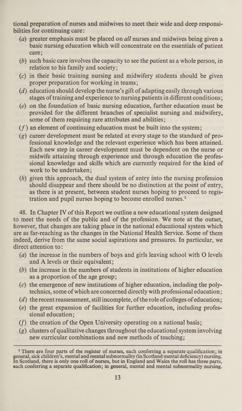 tional preparation of nurses and midwives to meet their wide and deep responsi- bilities for continuing care: (a) greater emphasis must be placed on a// nurses and midwives being given a basic nursing education which will concentrate on the essentials of patient care; (b) such basic care involves the capacity to see the patient as a whole person, in relation to his family and society; (c) in their basic training nursing and midwifery students should be given proper preparation for working in teams; (d) education should develop the nurse’s gift of adapting easily through various stages of training and experience to nursing patients in different conditions; (e) on the foundation of basic nursing education, further education must be provided for the different branches of specialist nursing and midwifery, some of them requiring rare attributes and abilities; (J ) an element of continuing education must be built into the system; (g) career development must be related at every stage to the standard of pro- fessional knowledge and the relevant experience which has been attained. Each new step in career development must be dependent on the nurse or midwife attaining through experience and through education the profes- sional knowledge and skills which are currently required for the kind of work to be undertaken; given this approach, the dual eysiei of entry into the nursing profession should disappear and there should be no distinction at the point of entry, as there is at present, between student nurses hoping to proceed to regis- tration and pupil nurses hoping to become enrolled nurses.* (h ——_Z 48. In Chapter IV of this Report we outline a new educational system designed to meet the needs of the public and of the profession. We note at the outset, however, that changes are taking place in the national educational system which are as far-reaching as the changes in the National Health Service. Some of them indeed, derive from the same social aspirations and pressures. In particular, we direct attention to: (a) the increase in the numbers of boys and girls leaving school with O levels and A levels or their equivalent; (5) the increase in the numbers of students in institutions of higher education as a proportion of the age group; (c) the emergence of new institutions of higher education, including the poly- technics, some of which are concerned directly with professional education; (d) the recent reassessment, still incomplete, of the role of colleges of education; (e) the great expansion of facilities for further education, including profes- sional education; (f) the creation of the Open University operating on a national basis; (g) clusters of qualitative changes throughout the educational system involving new curricular combinations and new methods of teaching; 1 There are four parts of the register of nurses, each conferring a separate qualification; in general, sick children’s, mental and mental subnormality (in Scotland mental deficiency) nursing. In Scotland, there is only one roll of nurses, but in England and Wales the roll has three parts, each conferring a separate qualification; in general, mental and mental subnormality nursing.