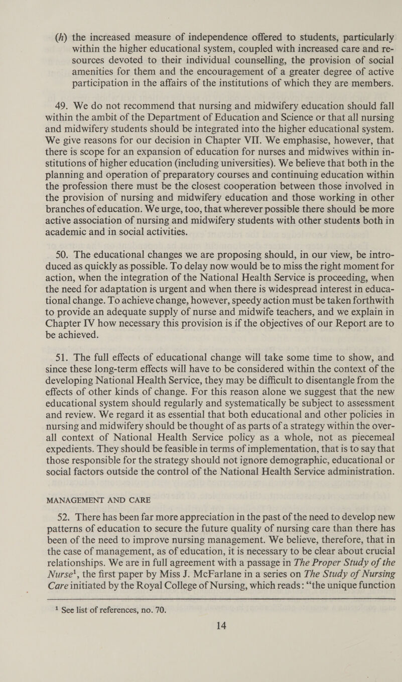 (A) the increased measure of independence offered to students, particularly within the higher educational system, coupled with increased care and re- sources devoted to their individual counselling, the provision of social amenities for them and the encouragement of a greater degree of active participation in the affairs of the institutions of which they are members. 49. We do not recommend that nursing and midwifery education should fall within the ambit of the Department of Education and Science or that all nursing and midwifery students should be integrated into the higher educational system. We give reasons for our decision in Chapter VII. We emphasise, however, that there is scope for an expansion of education for nurses and midwives within in- stitutions of higher education (including universities). We believe that both in the planning and operation of preparatory courses and continuing education within the profession there must be the closest cooperation between those involved in the provision of nursing and midwifery education and those working in other branches of education. We urge, too, that wherever possible there should be more active association of nursing and midwifery students with other students both in academic and in social activities. i 50. The educational changes we are proposing should, in our view, be intro- duced as quickly as possible. To delay now would be to miss the right moment for action, when the integration of the National Health Service is proceeding, when the need for adaptation is urgent and when there is widespread interest in educa- tional change. To achieve change, however, speedy action must be taken forthwith to provide an adequate supply of nurse and midwife teachers, and we explain in Chapter IV how necessary this provision is if the objectives of our Report are to be achieved. 51. The full effects of educational change will take some time to show, and since these long-term effects will have to be considered within the context of the developing National Health Service, they may be difficult to disentangle from the effects of other kinds of change. For this reason alone we suggest that the new educational system should regularly and systematically be subject to assessment and review. We regard it as essential that both educational and other policies in nursing and midwifery should be thought of as parts of a strategy within the over- all context of National Health Service policy as a whole, not as piecemeal expedients. They should be feasible in terms of implementation, that is to say that those responsible for the strategy should not ignore demographic, educational or social factors outside the control of the National Health Service administration. MANAGEMENT AND CARE 52. There has been far more appreciation in the past of the need to develop new patterns of education to secure the future quality of nursing care than there has been of the need to improve nursing management. We believe, therefore, that in the case of management, as of education, it is necessary to be clear about crucial relationships. We are in full agreement with a passage in The Proper Study of the Nurse’, the first paper by Miss J. McFarlane in a series on The Study of Nursing Care initiated by the Royal College of Nursing, which reads: “the unique function 1 See list of references, no. 70.
