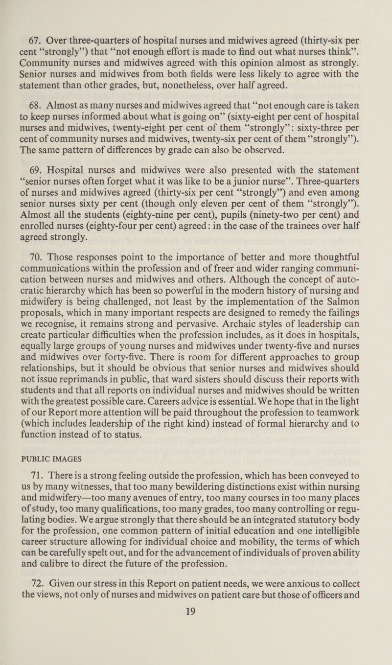 67. Over three-quarters of hospital nurses and midwives agreed (thirty-six per cent “‘strongly’’) that “not enough effort is made to find out what nurses think’. Community nurses and midwives agreed with this opinion almost as strongly. Senior nurses and midwives from both fields were less likely to agree with the statement than other grades, but, nonetheless, over half agreed. 68. Almost as many nurses and midwives agreed that ‘‘not enough care is taken to keep nurses informed about what is going on” (sixty-eight per cent of hospital nurses and midwives, twenty-eight per cent of them “‘strongly”’: sixty-three per cent of community nurses and midwives, twenty-six per cent of them “‘strongly’’). The same pattern of differences by grade can also be observed. 69. Hospital nurses and midwives were also presented with the statement “senior nurses often forget what it was like to be a junior nurse’’. Three-quarters of nurses and midwives agreed (thirty-six per cent “‘strongly’’) and even among senior nurses sixty per cent (though only eleven per cent of them “‘strongly’’). Almost all the students (eighty-nine per cent), pupils (ninety-two per cent) and enrolled nurses (eighty-four per cent) agreed: in the case of the trainees over half agreed strongly. 70. Those responses point to the importance of better and more thoughtful communications within the profession and of freer and wider ranging communi- cation between nurses and midwives and others. Although the concept of auto- cratic hierarchy which has been so powerful in the modern history of nursing and midwifery is being challenged, not least by the implementation of the Salmon proposals, which in many important respects are designed to remedy the failings we recognise, it remains strong and pervasive. Archaic styles of leadership can create particular difficulties when the profession includes, as it does in hospitals, equally large groups of young nurses and midwives under twenty-five and nurses and midwives over forty-five. There is room for different approaches to group relationships, but it should be obvious that senior nurses and midwives should not issue reprimands in public, that ward sisters should discuss their reports with students and that all reports on individual nurses and midwives should be written with the greatest possible care. Careers advice is essential. We hope that in the light of our Report more attention will be paid throughout the profession to teamwork (which includes leadership of the right kind) instead of formal hierarchy and to function instead of to status. PUBLIC IMAGES 71. There is a strong feeling outside the profession, which has been conveyed to us by many witnesses, that too many bewildering distinctions exist within nursing and midwifery—too many avenues of entry, too many courses in too many places of study, too many qualifications, too many grades, too many controlling or regu- lating bodies. We argue strongly that there should be an integrated statutory body for the profession, one common pattern of initial education and one intelligible career structure allowing for individual choice and mobility, the terms of which can be carefully spelt out, and for the advancement of individuals of proven ability and calibre to direct the future of the profession. 72. Given our stress in this Report on patient needs, we were anxious to collect the views, not only of nurses and midwives on patient care but those of officers and