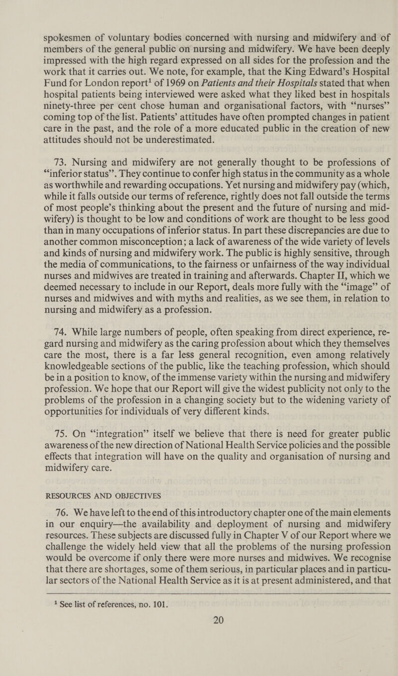 spokesmen of voluntary bodies concerned with nursing and midwifery and of members of the general public on nursing and midwifery. We have been deeply impressed with the high regard expressed on all sides for the profession and the work that it carries out. We note, for example, that the King Edward’s Hospital Fund for London report?! of 1969 on Patients and their Hospitals stated that when hospital patients being interviewed were asked what they liked best in hospitals ninety-three per cent chose human and organisational factors, with “‘nurses’’ coming top of the list. Patients’ attitudes have often prompted changes in patient care in the past, and the role of a more educated public in the creation of new attitudes should not be underestimated. 73. Nursing and midwifery are not generally thought to be professions of “inferior status’’. They continue to confer high status in the community as a whole as worthwhile and rewarding occupations. Yet nursing and midwifery pay (which, while it falls outside our terms of reference, rightly does not fall outside the terms of most people’s thinking about the present and the future of nursing and mid- wifery) is thought to be low and conditions of work are thought to be less good than in many occupations of inferior status. In part these discrepancies are due to another common misconception; a lack of awareness of the wide variety of levels and kinds of nursing and midwifery work. The public is highly sensitive, through the media of communications, to the fairness or unfairness of the way individual nurses and midwives are treated in training and afterwards. Chapter II, which we deemed necessary to include in our Report, deals more fully with the “image’’ of nurses and midwives and with myths and realities, as we see them, in relation to nursing and midwifery as a profession. 74. While large numbers of people, often speaking from direct experience, re- gard nursing and midwifery as the caring profession about which they themselves care the most, there is a far less general recognition, even among relatively knowledgeable sections of the public, like the teaching profession, which should be in a position to know, of the immense variety within the nursing and midwifery profession. We hope that our Report will give the widest publicity not only to the problems of the profession in a changing society but to the widening variety of opportunities for individuals of very different kinds. 75. On “integration” itself we believe that there is need for greater public awareness of the new direction of National Health Service policies and the possible effects that integration will have on the quality and organisation of nursing and midwifery care. RESOURCES AND OBJECTIVES 76. We have left to the end of this introductory chapter one of the main elements in our enquiry—the availability and deployment of nursing and midwifery resources. These subjects are discussed fully in Chapter V of our Report where we challenge the widely held view that all the problems of the nursing profession would be overcome if only there were more nurses and midwives. We recognise that there are shortages, some of them serious, in particular places and in particu- lar sectors of the National Health Service as it is at present administered, and that 1 See list of references, no. 101.