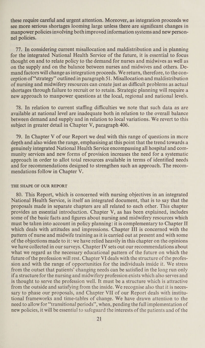 these require careful and urgent attention. Moreover, as integration proceeds we see more serious shortages looming large unless there are significant changes in manpower policies involving both improved information systems and new person- nel policies. 77. In considering current misallocation and maldistribution and in planning for the integrated National Health Service of the future, it is essential to focus thought on and to relate policy to the demand for nurses and midwives as well as on the supply and on the balance between nurses and midwives and others. De- mand factors will change as integration proceeds. We return, therefore, to the con- ception of “strategy” outlined in paragraph 51. Misallocation and maldistribution of nursing and midwifery resources can create just as difficult problems as actual shortages through failure to recruit or to retain. Strategic planning will require a new approach to manpower questions at the local, regional and national levels. 78. In relation to current staffing difficulties we note that such data as are available at national level are inadequate both in relation to the overall balance between demand and supply and in relation to local variations. We revert to this subject in greater detail in Chapter V, paragraph 406. 79. In Chapter V of our Report we deal with this range of questions in more depth and also widen the range, emphasising at this point that the trend towards a genuinely integrated National Health Service encompassing all hospital and com- munity services and new forms of provision increases the need for a systematic approach in order to allot total resources available in terms of identified needs and for recommendations designed to strengthen such an approach. The recom- mendations follow in Chapter V. THE SHAPE OF OUR REPORT 80. This Report, which is concerned with nursing objectives in an integrated National Health Service, is itself an integrated document, that is to say that the proposals made in separate chapters are all related to each other. This chapter provides an essential introduction. Chapter V, as has been explained, includes some of the basic facts and figures about nursing and midwifery resources which must be taken into account in policy planning: it is complementary to Chapter II which deals with attitudes and impressions. Chapter III is concerned with the pattern of nurse and midwife training as it is carried out at present and with some of the objections made to it: we have relied heavily in this chapter on the opinions we have collected in our surveys. Chapter IV sets out our recommendations about what we regard as the necessary educational pattern of the future on which the future of the profession will rest. Chapter VI deals with the structure of the profes- sion and with the range of opportunities for the individuals inside it. We stress from the outset that patients’ changing needs can be satisfied in the long run only if a structure for the nursing and midwifery profession exists which also serves and is thought to serve the profession well. It must be a structure which is attractive from the outside and satisfying from the inside. We recognise also that it is neces- sary to phase our proposals, and Chapter VII of our Report deals with institu- tional frameworks and time-tables of change. We have drawn attention to the need to allow for “‘transitional periods’’, when, pending the full implementation of new policies, it will be essential to safeguard the interests of the patients and of the Za