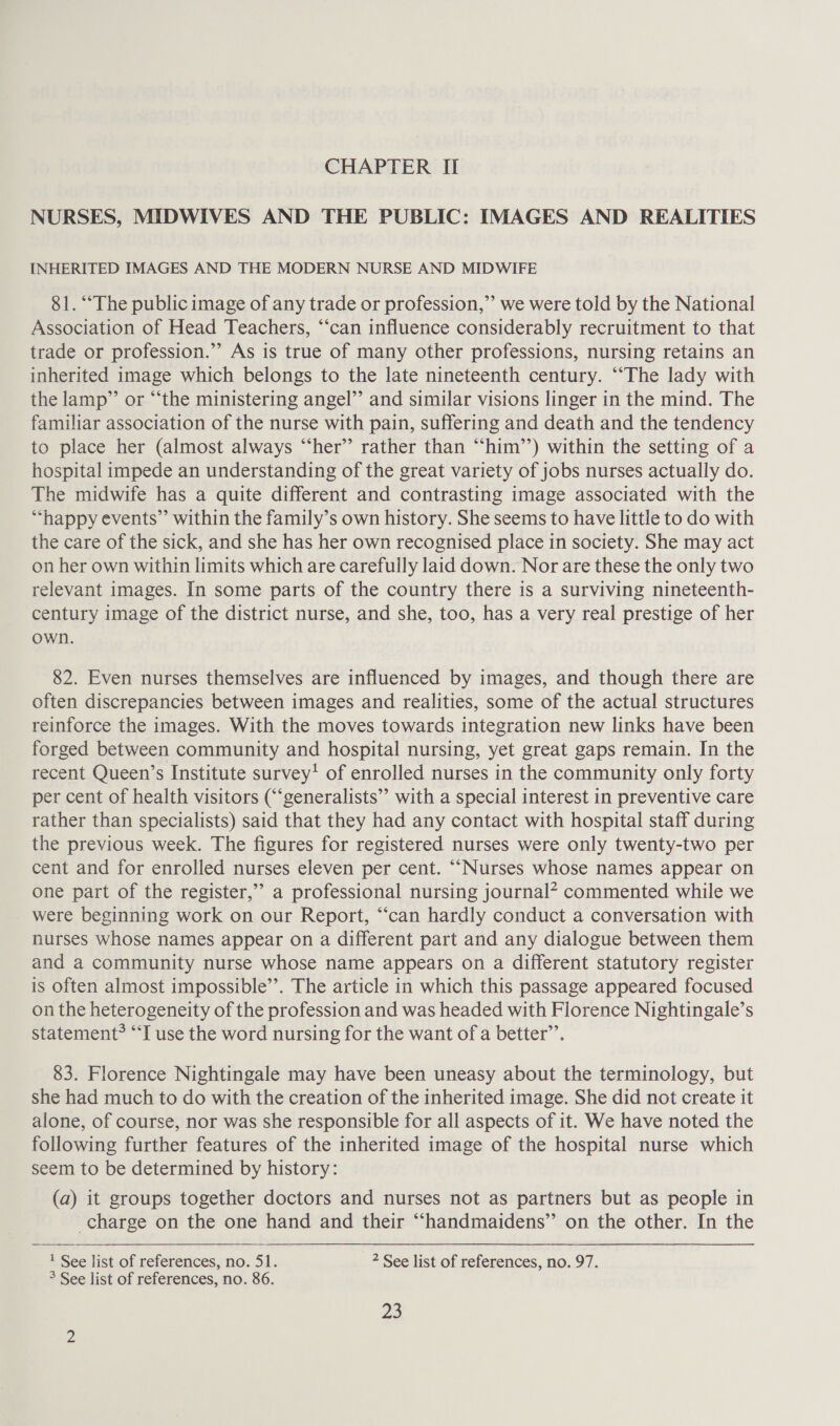 CHAPTER II NURSES, MIDWIVES AND THE PUBLIC: IMAGES AND REALITIES INHERITED IMAGES AND THE MODERN NURSE AND MIDWIFE 81. ‘The public image of any trade or profession,” we were told by the National Association of Head Teachers, “‘can influence considerably recruitment to that trade or profession.”’ As is true of many other professions, nursing retains an inherited image which belongs to the late nineteenth century. ““The lady with the lamp” or “the ministering angel’’ and similar visions linger in the mind. The familiar association of the nurse with pain, suffering and death and the tendency to place her (almost always “‘her” rather than “him’’) within the setting of a hospital impede an understanding of the great variety of jobs nurses actually do. The midwife has a quite different and contrasting image associated with the “happy events” within the family’s own history. She seems to have little to do with the care of the sick, and she has her own recognised place in society. She may act on her own within limits which are carefully laid down. Nor are these the only two relevant images. In some parts of the country there is a surviving nineteenth- century image of the district nurse, and she, too, has a very real prestige of her own. 82. Even nurses themselves are influenced by images, and though there are often discrepancies between images and realities, some of the actual structures reinforce the images. With the moves towards integration new links have been forged between community and hospital nursing, yet great gaps remain. In the recent Queen’s Institute survey’ of enrolled nurses in the community only forty per cent of health visitors (“‘generalists”’ with a special interest in preventive care rather than specialists) said that they had any contact with hospital staff during the previous week. The figures for registered nurses were only twenty-two per cent and for enrolled nurses eleven per cent. ““Nurses whose names appear on one part of the register,” a professional nursing journal? commented while we were beginning work on our Report, “‘can hardly conduct a conversation with nurses whose names appear on a different part and any dialogue between them and a community nurse whose name appears on a different statutory register is often almost impossible”’. The article in which this passage appeared focused on the heterogeneity of the profession and was headed with Florence Nightingale’s statement? “‘I use the word nursing for the want of a better’. 83. Florence Nightingale may have been uneasy about the terminology, but she had much to do with the creation of the inherited image. She did not create it alone, of course, nor was she responsible for all aspects of it. We have noted the following further features of the inherited image of the hospital nurse which seem to be determined by history: (a) it groups together doctors and nurses not as partners but as people in charge on the one hand and their “handmaidens” on the other. In the  1 See list of references, no. 51. 2 See list of references, no. 97. ° See list of references, no. 86.