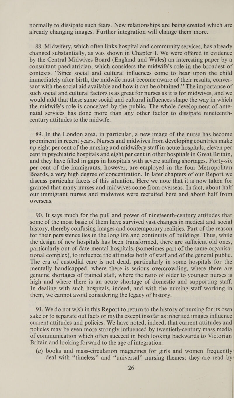 normally to dissipate such fears. New relationships are being created which are already changing images. Further integration will change them more. 88. Midwifery, which often links hospital and community services, has already changed substantially, as was shown in Chapter I. We were offered in evidence by the Central Midwives Board (England and Wales) an interesting paper by a consultant paediatrician, which considers the midwife’s role in the broadest of contexts. “Since social and cultural influences come to bear upon the child immediately after birth, the midwife must become aware of their results, conver- sant with the social aid available and how it can be obtained.”’ The importance of such social and cultural factors is as great for nurses as it is for midwives, and we would add that these same social and cultural influences shape the way in which the midwife’s role is conceived by the public. The whole development of ante- natal services has done more than any other factor to dissipate nineteenth- century attitudes to the midwife. 89. In the London area, in particular, a new image of the nurse has become prominent in recent years. Nurses and midwives from developing countries make up eight per cent of the nursing and midwifery staff in acute hospitals, eleven per cent in psychiatric hospitals and eight per cent in other hospitals in Great Britain, and they have filled in gaps in hospitals with severe staffing shortages. Forty-six per cent of the immigrants, however, are employed in the four Metropolitan Boards, a very high degree of concentration. In later chapters of our Report we discuss particular facets of this situation. Here we note that it is now taken for granted that many nurses and midwives come from overseas. In fact, about half our immigrant nurses and midwives were recruited here and about half from overseas. 90. It says much for the pull and power of nineteenth-century attitudes that some of the most basic of them have survived vast changes in medical and social history, thereby confusing images and contemporary realities. Part of the reason for their persistence lies in the long life and continuity of buildings. Thus, while the design of new hospitals has been transformed, there are sufficient old ones, particularly out-of-date mental hospitals, (sometimes part of the same organisa- tional complex), to influence the attitudes both of staff and of the general public. The era of custodial care is not dead, particularly in some hospitals for the mentally handicapped, where there is serious overcrowding, where there are genuine shortages of trained staff, where the ratio of older to younger nurses is high and where there is an acute shortage of domestic and supporting staff. In dealing with such hospitals, indeed, and with the nursing staff working in them, we cannot avoid considering the legacy of history. 91. We do not wish in this Report to return to the history of nursing for its own sake or to separate out facts or myths except insofar as inherited images influence current attitudes and policies. We have noted, indeed, that current attitudes and policies may be even more strongly influenced by twentieth-century mass media of communication which often succeed in both looking backwards to Victorian Britain and looking forward to the age of integration: (a) books and mass-circulation magazines for girls and women frequently deal with “timeless” and “‘universal’’ nursing themes: they are read by: