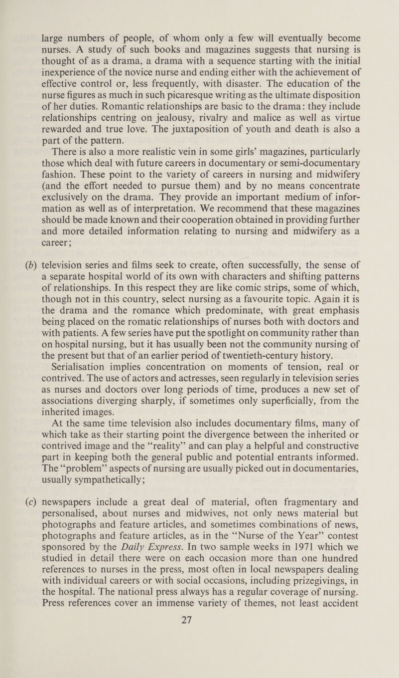 (b —_ (c) large numbers of people, of whom only a few will eventually become nurses. A study of such books and magazines suggests that nursing is thought of as a drama, a drama with a sequence starting with the initial inexperience of the novice nurse and ending either with the achievement of effective control or, less frequently, with disaster. The education of the nurse figures as much in such picaresque writing as the ultimate disposition of her duties. Romantic relationships are basic to the drama: they include relationships centring on jealousy, rivalry and malice as well as virtue rewarded and true love. The juxtaposition of youth and death is also a part of the pattern. There is also a more realistic vein in some girls’ magazines, particularly those which deal with future careers in documentary or semi-documentary fashion. These point to the variety of careers in nursing and midwifery (and the effort needed to pursue them) and by no means concentrate exclusively on the drama. They provide an important medium of infor- mation as well as of interpretation. We recommend that these magazines should be made known and their cooperation obtained in providing further and more detailed information relating to nursing and midwifery as a career ; television series and films seek to create, often successfully, the sense of a separate hospital world of its own with characters and shifting patterns of relationships. In this respect they are like comic strips, some of which, though not in this country, select nursing as a favourite topic. Again it is the drama and the romance which predominate, with great emphasis being placed on the romatic relationships of nurses both with doctors and with patients. A few series have put the spotlight on community rather than on hospital nursing, but it has usually been not the community nursing of the present but that of an earlier period of twentieth-century history. Serialisation implies concentration on moments of tension, real or contrived. The use of actors and actresses, seen regularly in television series as nurses and doctors over long periods of time, produces a new set of associations diverging sharply, if sometimes only superficially, from the inherited images. At the same time television also includes documentary films, many of which take as their starting point the divergence between the inherited or contrived image and the “reality” and can play a helpful and constructive part in keeping both the general public and potential entrants informed. The “problem” aspects of nursing are usually picked out in documentaries, usually sympathetically; newspapers include a great deal of material, often fragmentary and personalised, about nurses and midwives, not only news material but photographs and feature articles, and sometimes combinations of news, photographs and feature articles, as in the “Nurse of the Year’’ contest sponsored by the Daily Express. In two sample weeks in 1971 which we studied in detail there were on each occasion more than one hundred references to nurses in the press, most often in local newspapers dealing the hospital. The national press always has a regular coverage of nursing. Press references cover an immense variety of themes, not least accident 2A
