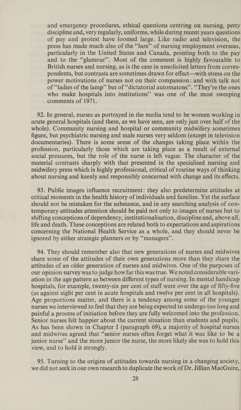 and emergency procedures, ethical questions centring on nursing, petty discipline and, very regularly, uniforms, while during recent years questions of pay and protest have loomed large. Like radio and television, the press has made much also of the “lure’”’ of nursing employment overseas, particularly in the United States and Canada, pointing both to the pay and to the “glamour”. Most of the comment is highly favourable to British nurses and nursing, as is the case in unsolicited letters from corres- pondents, but contrasts are sometimes drawn for effect—with stress on the power motivations of nurses not on their compassion: and with talk not of “ladies of the lamp” but of “dictatorial automatons’”’. “‘They’re the ones who make hospitals into institutions’? was one of the most sweeping comments of 1971. 92. In general, nurses as portrayed in the media tend to be women working in acute general hospitals (and these, as we have seen, are only just over half of the whole). Community nursing and hospital or community midwifery sometimes figure, but psychiatric nursing and male nurses very seldom (except in television documentaries). There is some sense of the changes taking place within the profession, particularly those which are taking place as a result of external social pressures, but the role of the nurse is left vague. The character of the material contrasts sharply with that presented in the specialised nursing and midwifery press which is highly professional, critical of routine ways of thinking about nursing and keenly and responsibly concerned with change and its effects. 93. Public images influence recruitment: they also predetermine attitudes at critical moments in the health history of individuals and families. Yet the surface should not be mistaken for the substance, and in any searching analysis of con- temporary attitudes attention should be paid not only to images of nurses but to shifting conceptions of dependency, institutionalisation, discipline and, above all, life and death. These conceptions are related both to expectations and aspirations concerning the National Health Service as a whole, and they should never be ignored by either strategic planners or by “managers’’. 94. They should remember also that new generations of nurses and midwives share some of the attitudes of their own generations more than they share the attitudes of an older generation of nurses and midwives. One of the purposes of our opinion survey was to judge how far this was true. We noted considerable vari- ation in the age pattern as between different types of nursing. In mental handicap hospitals, for example, twenty-six per cent of staff were over the age of fifty-five (as against eight per cent in acute hospitals and twelve per cent in all hospitals). Age proportions matter, and there is a tendency among some of the younger nurses we interviewed to feel that they are being expected to undergo too long and painful a process of initiation before they are fully welcomed into the profession. Senior nurses felt happier about the current situation than students and pupils. As has been shown in Chapter I (paragraph 69), a majority of hospital nurses. and midwives agreed that “senior nurses often forget what it was like to be a junior nurse’ and the more junior the nurse, the more likely she was to hold this view, and to hold it strongly. 95. Turning to the origins of attitudes towards nursing in a changing society, we did not seek in our own research to duplicate the work of Dr. Jillian MacGuire,