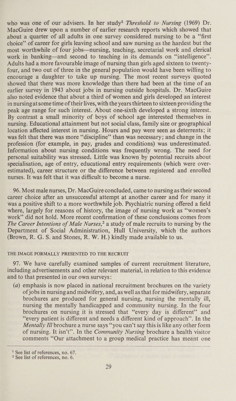 who was one of our advisers. In her study! Threshold to Nursing (1969) Dr. MacGuire drew upon a number of earlier research reports which showed that about a quarter of all adults in one survey considered nursing to be a “first choice’”’ of career for girls leaving school and saw nursing as the hardest but the most worthwhile of four jobs—nursing, teaching, secretarial work and clerical work in banking—and second to teaching in its demands on “‘intelligence’’. Adults had a more favourable image of nursing than girls aged sixteen to twenty- four, and two out of three in the general population would have been willing to encourage a daughter to take up nursing. The most recent surveys quoted showed that there was more knowledge than there had been at the time of an earlier survey in 1943 about jobs in nursing outside hospitals. Dr. MacGuire also noted evidence that about a third of women and girls developed an interest in nursing at some time of their lives, with the years thirteen to sixteen providing the peak age range for such interest. About one-sixth developed a strong interest. By contrast a small minority of boys of school age interested themselves in nursing. Educational attainment but not social class, family size or geographical location affected interest in nursing. Hours and pay were seen as deterrents; it was felt that there was more “‘discipline” than was necessary; and change in the profession (for example, in pay, grades and conditions) was underestimated. Information about nursing conditions was frequently wrong. The need for personal suitability was stressed. Little was known by potential recruits about specialisation, age of entry, educational entry requirements (which were over- estimated), career structure or the difference between registered and enrolled nurses. It was felt that it was difficult to become a nurse. 96. Most male nurses, Dr. MacGuire concluded, came to nursing as their second career choice after an unsuccessful attempt at another career and for many it was a positive shift to a more worthwhile job. Psychiatric nursing offered a field where, largely for reasons of history, the image of nursing work as “women’s work” did not hold. More recent confirmation of these conclusions comes from The Career Intentions of Male Nurses,” a study of male recruits to nursing by the Department of Social Administration, Hull University, which the authors (Brown, R. G. S. and Stones, R. W. H.) kindly made available to us. THE IMAGE FORMALLY PRESENTED TO THE RECRUIT 97. We have carefully examined samples of current recruitment literature, including advertisements and other relevant material, in relation to this evidence and to that presented in our own surveys: (a) emphasis is now placed in national recruitment brochures on the variety of jobs in nursing and midwifery, and, as well as that for midwifery, separate brochures are produced for general nursing, nursing the mentally ill, nursing the mentally handicapped and community nursing. In the four brochures on nursing it is stressed that “every day is different’? and “every patient is different and needs a different kind of approach’’. In the Mentally Ill brochure a nurse says “‘you can’t say this is like any other form of nursing. It isn’t’’. In the Community Nursing brochure a health visitor comments “Our attachment to a group medical practice has meant one   1 See list of references, no. 67. 2 See list of references, no. 6.