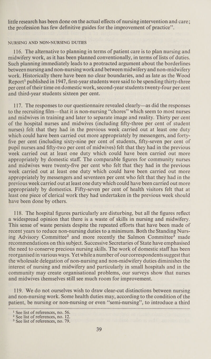 little research has been done on the actual effects of nursing intervention and care; the profession has few definitive guides for the improvement of practice’’. NURSING AND NON-NURSING DUTIES 116. The alternative to planning in terms of patient care is to plan nursing and midwifery work, as it has been planned conventionally, in terms of lists of duties. Such planning immediately leads to a protracted argument about the borderlines between nursing and non-nursing work and between midwifery and non-midwifery work. Historically there have been no clear boundaries, and as late as the Wood Report? published in 1947, first-year students were said to be spending thirty-three per cent of their time on domestic work, second-year students twenty-four per cent and third-year students sixteen per cent. 117. The responses to our questionnaire revealed clearly—as did the responses to the recruiting film—that it is non-nursing “‘chores”’ which seem to most nurses and midwives in training and later to separate image and reality. Thirty per cent of the hospital nurses and midwives (including fifty-three per cent of student nurses) felt that they had in the previous week carried out at least one duty which could have been carried out more appropriately by messengers, and forty- five per cent (including sixty-nine per cent of students, fifty-seven per cent of pupil nurses and fifty-two per cent of midwives) felt that they had in the previous week carried out at least one duty which could have been carried out more appropriately by domestic staff. The comparable figures for community nurses and midwives were twenty-five per cent who felt that they had in the previous week carried out at least one duty which could have been carried out more appropriately by messengers and seventeen per cent who felt that they had in the previous week carried out at least one duty which could have been carried out more appropriately by domestics. Fifty-seven per cent of health visitors felt that at least one piece of clerical work they had undertaken in the previous week should have been done by others. 118. The hospital figures particularly are disturbing, but all the figures reflect a widespread opinion that there is a waste of skills in nursing and midwifery. This sense of waste persists despite the repeated efforts that have been made of recent years to reduce non-nursing duties to a minimum. Both the Standing Nurs- ing Advisory Committee? and more recently the Salmon Committee? made recommendations on this subject. Successive Secretaries of State have emphasised the need to conserve precious nursing skills. The work of domestic staff has been reorganised in various ways. Yet while a number of our correspondents suggest that the wholesale delegation of non-nursing and non-midwifery duties diminishes the interest of nursing and midwifery and particularly in small hospitals and in the community may create organisational problems, our surveys show that nurses and midwives themselves still see much room for improvement. 119. We do not ourselves wish to draw clear-cut distinctions between nursing and non-nursing work. Some health duties may, according to the condition of the patient, be nursing or non-nursing or even “‘semi-nursing’’, to introduce a third 1 See list of references, no. 56. 2 See list of references, no. 12. 3 See list of references, no. 79.