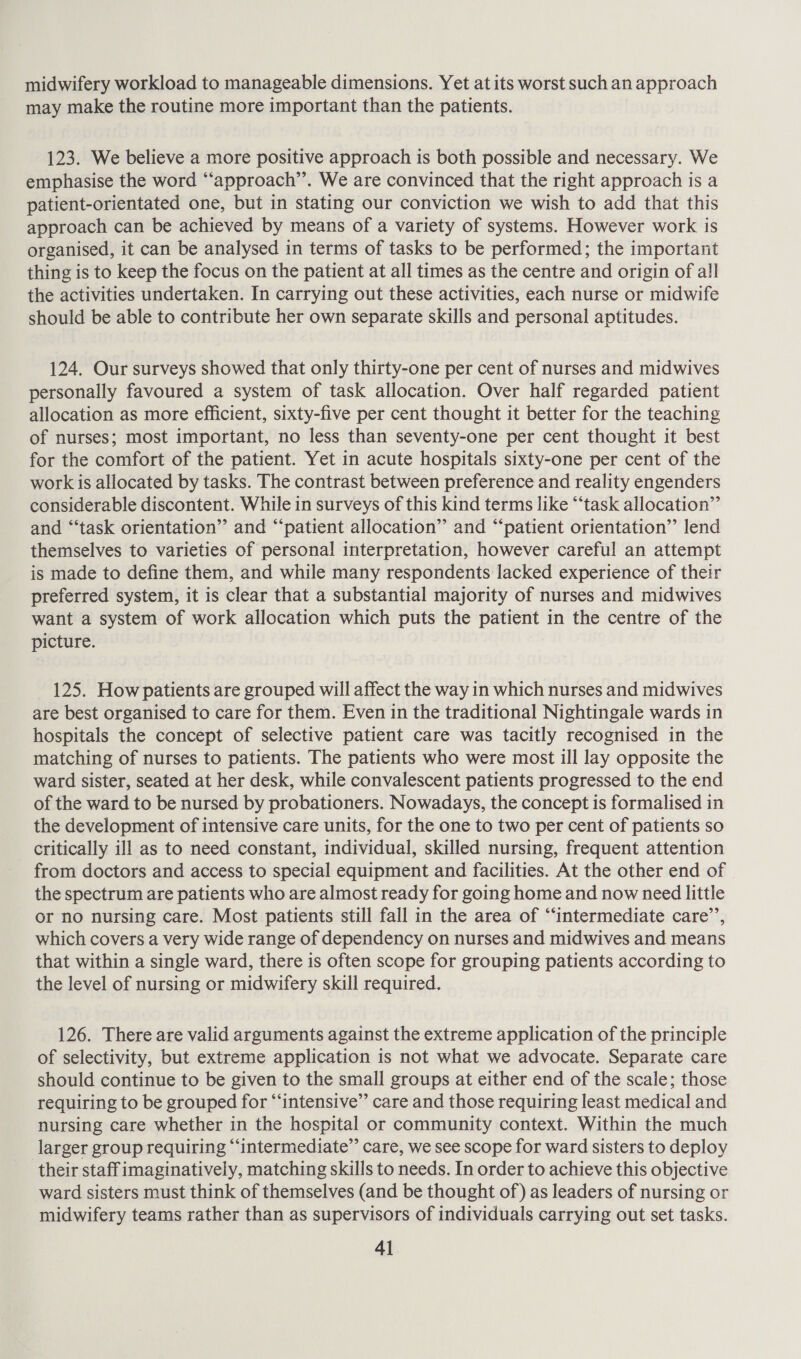 midwifery workload to manageable dimensions. Yet at its worst such an approach may make the routine more important than the patients. 123. We believe a more positive approach is both possible and necessary. We emphasise the word “‘approach’’. We are convinced that the right approach is a patient-orientated one, but in stating our conviction we wish to add that this approach can be achieved by means of a variety of systems. However work is organised, it can be analysed in terms of tasks to be performed; the important thing is to keep the focus on the patient at all times as the centre and origin of all the activities undertaken. In carrying out these activities, each nurse or midwife should be able to contribute her own separate skills and personal aptitudes. 124. Our surveys showed that only thirty-one per cent of nurses and midwives personally favoured a system of task allocation. Over half regarded patient allocation as more efficient, sixty-five per cent thought it better for the teaching of nurses; most important, no less than seventy-one per cent thought it best for the comfort of the patient. Yet in acute hospitals sixty-one per cent of the work is allocated by tasks. The contrast between preference and reality engenders considerable discontent. While in surveys of this kind terms like “‘task allocation’’ and “‘task orientation” and “‘patient allocation” and “patient orientation’”’ lend themselves to varieties of personal interpretation, however careful an attempt is made to define them, and while many respondents lacked experience of their preferred system, it is clear that a substantial majority of nurses and midwives want a system of work allocation which puts the patient in the centre of the picture. 125. How patients are grouped will affect the way in which nurses and midwives are best organised to care for them. Even in the traditional Nightingale wards in hospitals the concept of selective patient care was tacitly recognised in the matching of nurses to patients. The patients who were most ill lay opposite the ward sister, seated at her desk, while convalescent patients progressed to the end of the ward to be nursed by probationers. Nowadays, the concept is formalised in the development of intensive care units, for the one to two per cent of patients so critically ill as to need constant, individual, skilled nursing, frequent attention from doctors and access to special equipment and facilities. At the other end of the spectrum are patients who are almost ready for going home and now need little or no nursing care. Most patients still fall in the area of “‘intermediate care’, which covers a very wide range of dependency on nurses and midwives and means that within a single ward, there is often scope for grouping patients according to the level of nursing or midwifery skill required. 126. There are valid arguments against the extreme application of the principle of selectivity, but extreme application is not what we advocate. Separate care should continue to be given to the small groups at either end of the scale; those requiring to be grouped for “intensive” care and those requiring least medical and nursing care whether in the hospital or community context. Within the much larger group requiring “‘intermediate”’ care, we see scope for ward sisters to deploy their staff imaginatively, matching skills to needs. In order to achieve this objective ward sisters must think of themselves (and be thought of) as leaders of nursing or midwifery teams rather than as supervisors of individuals carrying out set tasks.