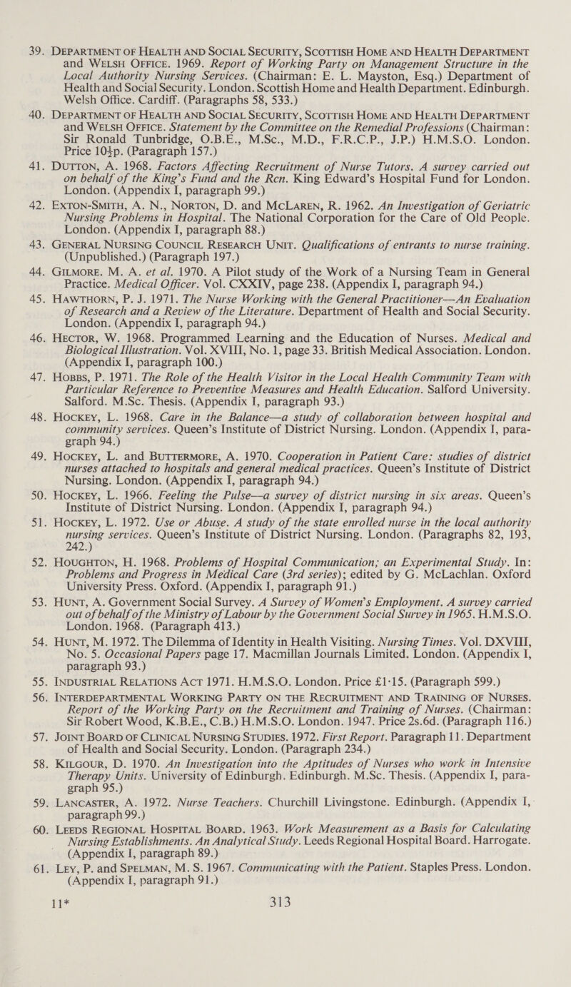 DEPARTMENT OF HEALTH AND SOCIAL SECURITY, SCOTTISH HOME AND HEALTH DEPARTMENT and WELSH OFFICE. 1969. Report of Working Party on Management Structure in the Local Authority Nursing Services. (Chairman: E. L. Mayston, Esq.) Department of Health and Social Security. London. Scottish Home and Health Department. Edinburgh. Welsh Office. Cardiff. (Paragraphs 58, 533.) DEPARTMENT OF HEALTH AND SOCIAL SECURITY, SCOTTISH HOME AND HEALTH DEPARTMENT and WELSH OFFICE. Statement by the Committee on the Remedial Professions (Chairman: Sir Ronald Tunbridge, O.B.E., M.Sc., M.D., F.R.C.P., J.P.) H.M.S.O. London. Price 104p. (Paragraph 157.) Dutton, A. 1968. Factors Affecting Recruitment of Nurse Tutors. A survey carried out on behalf of the King’s Fund and the Ren. King Edward’s Hospital Fund for London. London. (Appendix I, paragraph 99.) EXxTON-SMITH, A. N., NorTON, D. and MCLAREN, R. 1962. An Investigation of Geriatric Nursing Problems in Hospital. The National Corporation for the Care of Old People. London. (Appendix I, paragraph 88.) GENERAL NURSING COUNCIL RESEARCH UNIT. Qualifications of entrants to nurse training. (Unpublished.) (Paragraph 197.) GILMorRE. M. A. ef al. 1970. A Pilot study of the Work of a Nursing Team in General Practice. Medical Officer. Vol. CX XIV, page 238. (Appendix I, paragraph 94.) HAWTHORN, P. J. 1971. The Nurse Working with the General Practitioner—An Evaluation of Research and a Review of the Literature. Department of Health and Social Security. London. (Appendix I, paragraph 94.) Hector, W. 1968. Programmed Learning and the Education of Nurses. Medical and Biological Illustration. Vol. XVIII, No. 1, page 33. British Medical Association. London. (Appendix I, paragraph 100.) Hosss, P. 1971. The Role of the Health Visitor in the Local Health Community Team with Particular Reference to Preventive Measures and Health Education. Salford University. Salford. M.Sc. Thesis. (Appendix I, paragraph 93.) Hockey, L. 1968. Care in the Balance—a study of collaboration between hospital and community services. Queen’s Institute of District Nursing. London. (Appendix I, para- graph 94.) Hockey, L. and BUTTERMORE, A. 1970. Cooperation in Patient Care: studies of district nurses attached to hospitals and general medical practices. Queen’s Institute of District Nursing. London. (Appendix I, paragraph 94.) Hockey, L. 1966. Feeling the Pulse—a survey of district nursing in six areas. Queen’s Institute of District Nursing. London. (Appendix I, paragraph 94.) Hockey, L. 1972. Use or Abuse. A study of the state enrolled nurse in the local authority nursing services. Queen’s Institute of District Nursing. London. (Paragraphs 82, 193, 242 HOUGHTON, H. 1968. Problems of Hospital Communication; an Experimental Study. In: Problems and Progress in Medical Care (3rd series); edited by G. McLachlan. Oxford University Press. Oxford. (Appendix I, paragraph 91.) Hunt, A. Government Social Survey. A Survey of Women’s Employment. A survey carried out of behalf of the Ministry of Labour by the Government Social Survey in 1965.H.M.S.O. London. 1968. (Paragraph 413.) Hunt, M. 1972. The Dilemma of Identity in Health Visiting. Nursing Times. Vol. DX VIII, No. 5. Occasional Papers page 17. Macmillan Journals Limited. London. (Appendix I, paragraph 93.) INDUSTRIAL RELATIONS AcT 1971. H.M.S.O. London. Price £1-15. (Paragraph 599.) INTERDEPARTMENTAL WORKING PARTY ON THE RECRUITMENT AND TRAINING OF NURSES. Report of the Working Party on the Recruitment and Training of Nurses. (Chairman: Sir Robert Wood, K.B.E., C.B.) H.M.S.O. London. 1947. Price 2s.6d. (Paragraph 116.) JOINT BOARD OF CLINICAL NURSING STUDIES. 1972. First Report. Paragraph 11. Department of Health and Social Security. London. (Paragraph 234.) Therapy Units. University of Edinburgh. Edinburgh. M.Sc. Thesis. (Appendix I, para- graph 95.) paragraph 99.) Nursing Establishments. An Analytical Study. Leeds Regional Hospital Board. Harrogate. (Appendix I, paragraph 89.) Ley, P. and SPELMAN, M. S. 1967. Communicating with the Patient. Staples Press. London. (Appendix I, paragraph 91.)