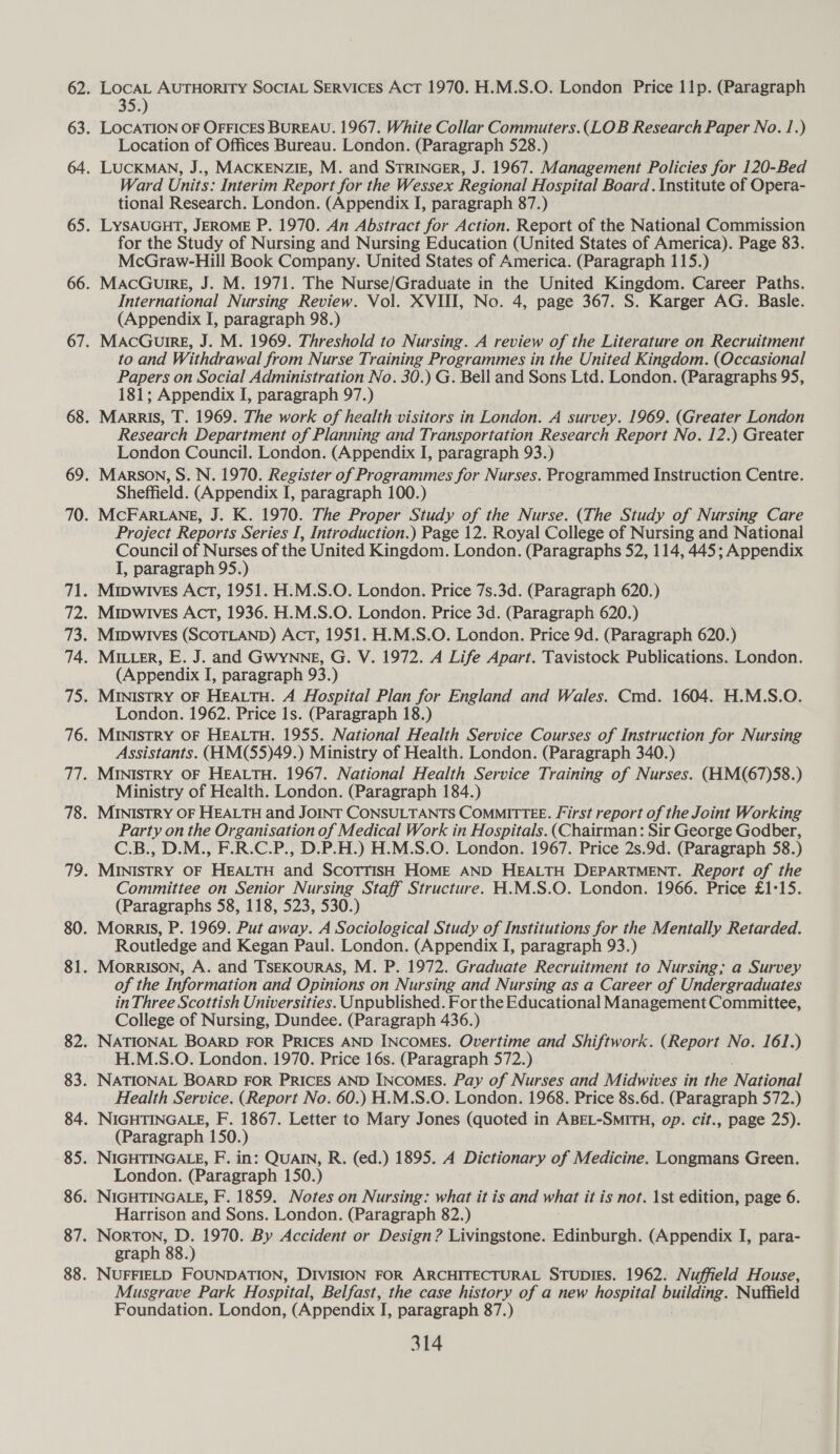 LocAL AUTHORITY SOCIAL SERVICES AcT 1970. H.M.S.O. London Price 11p. (Paragraph 35.) LOCATION OF OFFICES BUREAU. 1967. White Collar Commuters.( LOB Research Paper No. 1.) Location of Offices Bureau. London. (Paragraph 528.) LUCKMAN, J., MACKENZIE, M. and STRINGER, J. 1967. Management Policies for 120-Bed Ward Units: Interim Report for the Wessex Regional Hospital Board . Institute of Opera- tional Research. London. (Appendix I, paragraph 87.) LYSAUGHT, JEROME P. 1970. An Abstract for Action. Report of the National Commission for the Study of Nursing and Nursing Education (United States of America). Page 83. McGraw-Hill Book Company. United States of America. (Paragraph 115.) MacGureg, J. M. 1971. The Nurse/Graduate in the United Kingdom. Career Paths. International Nursing Review. Vol. XVIII, No. 4, page 367. S. Karger AG. Basle. (Appendix I, paragraph 98.) MacGuirg, J. M. 1969. Threshold to Nursing. A review of the Literature on Recruitment to and Withdrawal from Nurse Training Programmes in the United Kingdom. (Occasional Papers on Social Administration No. 30.) G. Bell and Sons Ltd. London. (Paragraphs 95, 181; Appendix I, paragraph 97.) Marris, T. 1969. The work of health visitors in London. A survey. 1969. (Greater London Research Department of Planning and Transportation Research Report No. 12.) Greater London Council. London. (Appendix I, paragraph 93.) Marson, S. N. 1970. Register of Programmes for Nurses. Programmed Instruction Centre. Sheffield. (Appendix I, paragraph 100.) McFaArRLANgE, J. K. 1970. The Proper Study of the Nurse. (The Study of Nursing Care Project Reports Series I, Introduction.) Page 12. Royal College of Nursing and National Council of Nurses of the United Kingdom. London. (Paragraphs 52, 114, 445; Appendix I, paragraph 95.) Mipwives Act, 1951. H.M.S.O. London. Price 7s.3d. (Paragraph 620.) Mipwives Act, 1936. H.M.S.O. London. Price 3d. (Paragraph 620.) MIDWIVES (SCOTLAND) AcT, 1951. H.M.S.O. London. Price 9d. (Paragraph 620.) MILLER, E. J. and GWYNNE, G. V. 1972. A Life Apart. Tavistock Publications. London. (Appendix I, paragraph 93.) MINISTRY OF HEALTH. A Hospital Plan for England and Wales. Cmd. 1604. H.M.S.O. London. 1962. Price 1s. (Paragraph 18.) MINISTRY OF HEALTH. 1955. National Health Service Courses of Instruction for Nursing Assistants. (HM(55)49.) Ministry of Health. London. (Paragraph 340.) MINISTRY OF HEALTH. 1967. National Health Service Training of Nurses. (HM(67)58.) Ministry of Health. London. (Paragraph 184.) MINISTRY OF HEALTH and JOINT CONSULTANTS COMMITTEE. First report of the Joint Working Party on the Organisation of Medical Work in Hospitals. (Chairman: Sir George Godber, C.B., D.M., F.R.C.P., D.P.H.) H.M.S.O. London. 1967. Price 2s.9d. (Paragraph 58.) MINISTRY OF HEALTH and SCOTTISH HOME AND HEALTH DEPARTMENT. Report of the Committee on Senior Nursing Staff Structure. H.M.S.O. London. 1966. Price £1:15. (Paragraphs 58, 118, 523, 530.) MorkrIs, P. 1969. Put away. A Sociological Study of Institutions for the Mentally Retarded. Routledge and Kegan Paul. London. (Appendix I, paragraph 93.) Morrison, A. and TSEKOURAS, M. P. 1972. Graduate Recruitment to Nursing; a Survey of the Information and Opinions on Nursing and Nursing as a Career of Undergraduates in Three Scottish Universities. Unpublished. For the Educational Management Committee, College of Nursing, Dundee. (Paragraph 436.) NATIONAL BOARD FOR PRICES AND INCOMES. Overtime and Shiftwork. (Report No. 161.) H.M.S.O. London. 1970. Price 16s. (Paragraph 572.) NATIONAL BOARD FOR PRICES AND INCOMES. Pay of Nurses and Midwives in the National Health Service. (Report No. 60.) H.M.S.O. London. 1968. Price 8s.6d. (Paragraph 572.) NIGHTINGALE, F. 1867. Letter to Mary Jones (quoted in ABEL-SMITH, op. cit., page 25). (Paragraph 150.) NIGHTINGALE, F. in: QUAIN, R. (ed.) 1895. A Dictionary of Medicine. Longmans Green. London. (Paragraph 150.) NIGHTINGALE, F. 1859. Notes on Nursing: what it is and what it is not. 1st edition, page 6. Harrison and Sons. London. (Paragraph 82.) parents, = 1970. By Accident or Design? Livingstone. Edinburgh. (Appendix I, para- graph 88. NUFFIELD FOUNDATION, DIVISION FOR ARCHITECTURAL STUDIES. 1962. Nuffield House, Musgrave Park Hospital, Belfast, the case history of a new hospital building. Nuffield Foundation. London, (Appendix I, paragraph 87.)