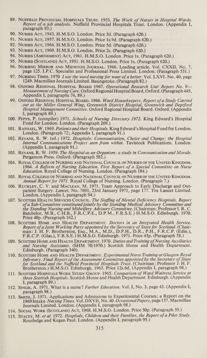 NUFFIELD PROVINCIAL HospPITALs Trust. 1953. The Work of Nurses in Hospital Wards. Report of a job analysis. Nuffield Provincial Hospitals Trust. London. (Appendix I, paragraph 93.) Norsss Act, 1943. H.M.S.O. London. Price 3d. (Paragraph 620.) Nurses Act, 1957. H.M.S.O. London. Price 1s.9d. (Paragraph 620.) Nurses Act, 1964. H.M.S.O. London. Price 5d. (Paragraph 620.) Nurses Act, 1969. H.M.S.O. London. Price 2s. (Paragraph 620.) NursEs (AMENDMENT) Act, 1961. H.M.S.O. London. Price 1s. (Paragraph 620.) Nurses (SCOTLAND) Act, 1951. H.M.S.O. London. Price 1s. (Paragraph 620.) NURSING MIRROR AND MIDwives JOURNAL. 1966. Leading article. Vol. CXXII. No. 7, page 125. I.P.C. Specialist and Professional Press Limited. London. (Paragraph 531.) NURSING TIMES. 1970 J use the word nursing for want of a better. Vol. LXVI. No. 40, page 1249. Macmillan Journals Limited. Basingstoke. (Paragraph 82.) OXFORD REGIONAL HosPITAL BOARD 1967. Operational Research Unit Report No. 9— Measurement of Nursing Care. Oxford Regional Hospital Board, Oxford. (Paragraph 445, Appendix I, paragraphs 74, 89.) OXFORD REGIONAL HosPITAL BOARD. 1966. Ward Housekeepers. Report of a Study Carried out at the Miller General Wing, Greenwich District Hospital, Greenwich and Deptford Hospital Management Committee. Oxford Regional Hospital Board. Oxford. (Appendix I, paragraph 89.) Pepys, P. (compiler) 1971. Schools of Nursing Directory 1972. King Edward’s Hospital Fund for London. London. (Paragraph 269.) RAPHAEL, W. 1969. Patients and their Hospitals. King Edward’s Hospital Fund for London. London. (Paragraph 72; Appendix I, paragraph 91.) REVANS, R. W. (ed.) 1972. Hospitals: Communication, Choice and Change; the Hospital Internal Communications Project seen from within, Tavistock Publications. London. (Appendix I, paragraph 91.) REVANS, R. W. 1959. The Hospital as an Organism: a study in Communication and Morale. Pergamon Press. Oxford. (Paragraph 582.) ROYAL COLLEGE OF NURSING AND NATIONAL COUNCIL OF NURSES OF THE UNITED KINGDOM. 1964. A Reform of Nursing Education. First Report of a Special Committee on Nurse Education. Royal College of Nursing. London. (Paragraph 184.) ROYAL COLLEGE OF NURSING AND NATIONAL COUNCIL OF NURSES OF THE UNITED KINGDOM. Annual Report for 1971. Royal College of Nursing. London. (Paragraph 7.) RUCKLEY, C. V. and MACLEAN, M. 1971. Team Approach to Early Discharge and Out- patient Surgery. Lancet, No..7691, 23rd January 1971, page 177. The Lancet Limited. London. (Appendix I, paragraph 94.) SCOTTISH HEALTH SERVICES COUNCIL. The Staffing of Mental Deficiency Hospitals. Report of a Sub-Committee constituted jointly by the Standing Medical Advisory Committee and the Standing Nursing and Midwifery Advisory Committee. (Chairman: Professor I. R. C. Batchelor, M.B., C.H.B., F.R.C.P.E., D.P.M., F.R.S.E.) H.M.S.O. Edinburgh. 1970. Price 40p. (Paragraph 162.) ScoTTiIsh HOME AND HEALTH DEPARTMENT. Doctors in an Integrated Health Service. Report of a Joint Working Party appointed by the Secretary of State for Scotland. (Chair- man: J. H. F. Brotherston, Esq., M.A., M.D., D.P.H., D.R., P.H., F.R.C.P. (Edin.), F.R.C.P. (Glas.), F.R.S.E.) H.M.S.O. Edinburgh. 1971. Price 45p. (Paragraph 58.) ScoTTIsH HOME AND HEALTH DEPARTMENT. 1970. Duties and Training of Nursing Auxiliaries and Nursing Assistants. (SHM 70/1970.) Scottish Home and Health Department. Edinburgh. (Paragraph 340). SCOTTISH HOME AND HEALTH DEPARTMENT. Experimental Nurse Training at Glasgow Royal Infirmary. Final Report of the Assessment Committee appointed by the Secretary of State for Scotland and the Nuffield Provincial Hospitals Trust. (Chairman: Professor J. H. F. Brotherston.) H.M.S.O. Edinburgh. 1963. Price 12s.6d. (Appendix I, paragraph 98.) ScoTTIsSH HospirALs Work Stupy Group. 1965. Comparison of Ward Waitress Service at three Scottish Hospitals. Scottish Home and Health Department. Edinburgh. (Appendix I, paragraph 89.) SINGH, A. 1971. What is a nurse? Further Education. Vol. 1, No. 3. page 43. (Appendix I, paragraph 98.) SmitTH, J. 1971. Applications and Admissions to Experimental Courses; a Report on the 1969 Intake. Nursing Times. Vol. DXVII, No. 40. Occasional Papers, page 157. Macmillan — Journals Limited. London. (Appendix I, paragraph 98.) SocIAL WorkK (SCOTLAND) Act, 1968. H.M.S.O. London. Price 50p. (Paragraph 35.) Stacey, M. et al. 1972. Hospitals, Children and their Families, the Report of a Pilot Study. Routledge and Kegan Paul. London. (Appendix I, paragraph 95.)