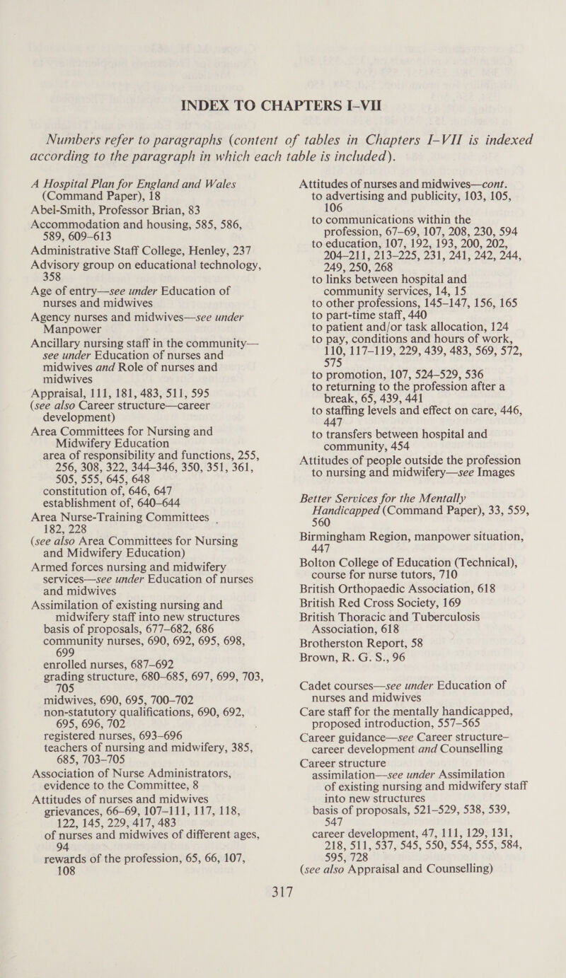 A Hospital Plan for England and Wales (Command Paper), 18 Abel-Smith, Professor Brian, 83 Accommodation and housing, 585, 586, 589, 609-613 Administrative Staff College, Henley, 237 eo group on educational technology, 58 Age of entry—see under Education of nurses and midwives Agency nurses and midwives—see under Manpower Ancillary nursing staff in the community— see under Education of nurses and midwives and Role of nurses and midwives Appraisal, 111, 181, 483, 511, 595 (see also Career structure—career development) Area Committees for Nursing and Midwifery Education area of responsibility and functions, 255, 256, 308, 322, 344-346, 350, 351, 361, 505, 555, 645, 648 constitution of, 646, 647 establishment of, 640-644 Area Nurse-Training Committees . 182, 228 (see also Area Committees for Nursing and Midwifery Education) Armed forces nursing and midwifery services—see under Education of nurses and midwives Assimilation of existing nursing and midwifery staff into new structures basis of proposals, 677-682, 686 ronan nurses, 690, 692, 695, 698, 9 enrolled nurses, 687-692 eons structure, 680-685, 697, 699, 703, 705 midwives, 690, 695, 700-702 non-statutory qualifications, 690, 692, 695, 696, 702 registered nurses, 693-696 teachers of nursing and midwifery, 385, 685, 703-705 Association of Nurse Administrators, evidence to the Committee, 8 Attitudes of nurses and midwives grievances, 66-69, 107-111, 117, 118, 122, 145, 229, 417, 483 of nurses and midwives of different ages, 94 | rewards of the profession, 65, 66, 107, 108 Attitudes of nurses and midwives—cont. to advertising and publicity, 103, 105, 106 to communications within the profession, 67-69, 107, 208, 230, 594 to education, 107, 192, 193, 200, 202, 204-211, 213-225, 231, 241, 242, 244, 249, 250, 268 to links between hospital and community services, 14, 15 to other professions, 145-147, 156, 165 to part-time staff, 440 to patient and/or task allocation, 124 to pay, conditions and hours of work, 110, 117-119, 229, 439, 483, 569, 572, 575 to promotion, 107, 524-529, 536 to returning to the profession after a break, 65, 439, 441 to staffing levels and effect on care, 446, 447 to transfers between hospital and community, 454 Attitudes of people outside the profession to nursing and midwifery—see Images Better Services for the Mentally aes (Command Paper), 33, 559, aes Region, manpower situation, Bolton College of Education (Technical), course for nurse tutors, 710 British Orthopaedic Association, 618 British Red Cross Society, 169 British Thoracic and Tuberculosis Association, 618 Brotherston Report, 58 Brown, R. G. S., 96 Cadet courses—see under Education of nurses and midwives Care staff for the mentally handicapped, proposed introduction, 557-565 Career guidance—see Career structure— career development and Counselling Career structure assimilation—see under Assimilation of existing nursing and midwifery staff into new structures basis of proposals, 521-529, 538, 539, 547 career development, 47, 111, 129, 131, 218, 511, 537, 545, 550, 554, 555, 584, 595, 728 (see also Appraisal and Counselling)