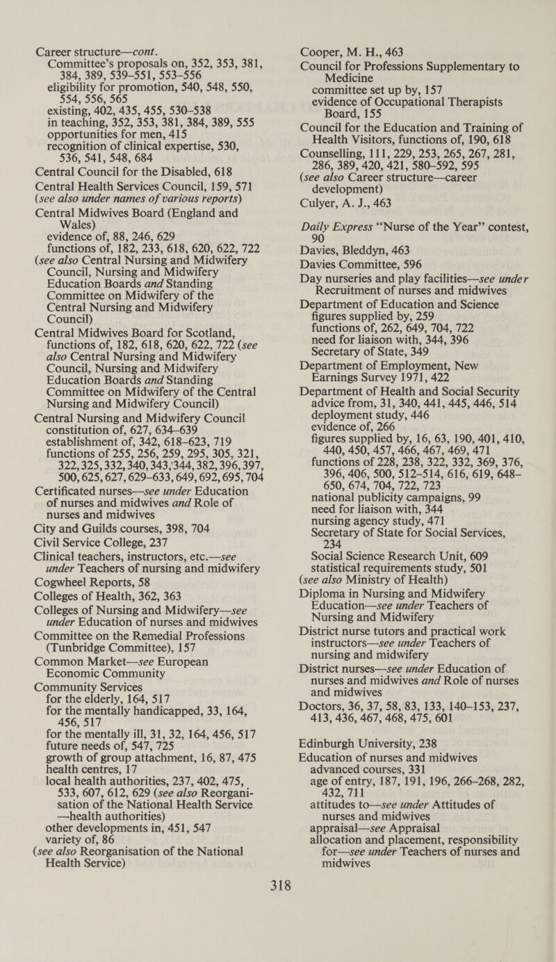 Career structure—cont. Committee’s proposals on, 352, 353, 381, 384, 389, 539-551, 553-556 eligibility for promotion, 540, 548, 550, 554, 556, 565 existing, 402, 435, 455, 530-538 in teaching, 352, 353, 381, 384, 389, 555 opportunities for men, 415 recognition of clinical expertise, 530, 536, 541, 548, 684 Central Council for the Disabled, 618 Central Health Services Council, 159, 571 (see also under names of various reports) Central Midwives Board (England and Wales) evidence of, 88, 246, 629 functions of, 182, 233, 618, 620, 622, 722 (see also Central Nursing and Midwifery Council, Nursing and Midwifery Education Boards and Standing Committee on Midwifery of the Central Nursing and Midwifery Council) Central Midwives Board for Scotland, functions of, 182, 618, 620, 622, 722 (see also Central Nursing and Midwifery Council, Nursing and Midwifery Education Boards and Standing Committee on Midwifery of the Central Nursing and Midwifery Council) Central Nursing and Midwifery Council constitution of, 627, 634-639 establishment of, 342, 618-623, 719 functions of 255, 256, 259, 295, 305, 321, 322, 325, 332, 340, 343,344, 382, 396, 397, 500, 625, 627, 629-633, 649, 692, 695, 704 Certificated nurses—see under Education of nurses and midwives and Role of nurses and midwives City and Guilds courses, 398, 704 Civil Service College, 237 Clinical teachers, instructors, etc.—see under Teachers of nursing and midwifery Cogwheel Reports, 58 Colleges of Health, 362, 363 Colleges of Nursing and Midwifery—see under Education of nurses and midwives Committee on the Remedial Professions (Tunbridge Committee), 157 Common Market—see European Economic Community Community Services for the elderly, 164, 517 for the mentally handicapped, 33, 164, 456, 517 for the mentally ill, 31, 32, 164, 456, 517 future needs of, 547, 725 growth of group attachment, 16, 87, 475 health centres, 17 local health authorities, 237, 402, 475, 533, 607, 612, 629 (see also Reorgani- sation of the National Health Service —health authorities) other developments in, 451, 547 variety of, 86 (see also Reorganisation of the National Health Service) Cooper, M. H., 463 Council for Professions Supplementary to Medicine committee set up by, 157 evidence of Occupational Therapists Board, 155 Council for the Education and Training of Health Visitors, functions of, 190, 618 Counselling, 111, 229, 253, 265, 267, 281, 286, 389, 420, 421, 580-592, 595 (see also Career structure—career development) Culyer, A. J., 463 Daily Express “‘Nurse of the Year’’ contest, 90 Davies, Bleddyn, 463 Davies Committee, 596 Day nurseries and play facilities—see under Recruitment of nurses and midwives Department of Education and Science figures supplied by, 259 functions of, 262, 649, 704, 722 need for liaison with, 344, 396 Secretary of State, 349 Department of Employment, New Earnings Survey 1971, 422 Department of Health and Social Security advice from, 31, 340, 441, 445, 446, 514 deployment study, 446 evidence of, 266 figures supplied by, 16, 63, 190, 401, 410, 440, 450, 457, 466, 467, 469, 471 functions of 228, 238, 322, 332, 369, 376, 396, 406, 500, 512-514, 616, 619, 648- 650, 674, 704, 722, 723 national publicity campaigns, 99 need for liaison with, 344 nursing agency study, 471 ee of State for Social Services, Social Science Research Unit, 609 statistical requirements study, 501 (see also Ministry of Health) Diploma in Nursing and Midwifery Education—see under Teachers of Nursing and Midwifery District nurse tutors and practical work instructors—see under Teachers of nursing and midwifery District nurses—see under Education of nurses and midwives and Role of nurses and midwives Doctors, 36, 37, 58, 83, 133, 140-153, 237, 413, 436, 467, 468, 475, 601 Edinburgh University, 238 Education of nurses and midwives advanced courses, 331 age of entry, 187, 191, 196, 266-268, 282, 432, 711 attitudes to—see under Attitudes of nurses and midwives appraisal—see Appraisal allocation and placement, responsibility for—see under Teachers of nurses and midwives