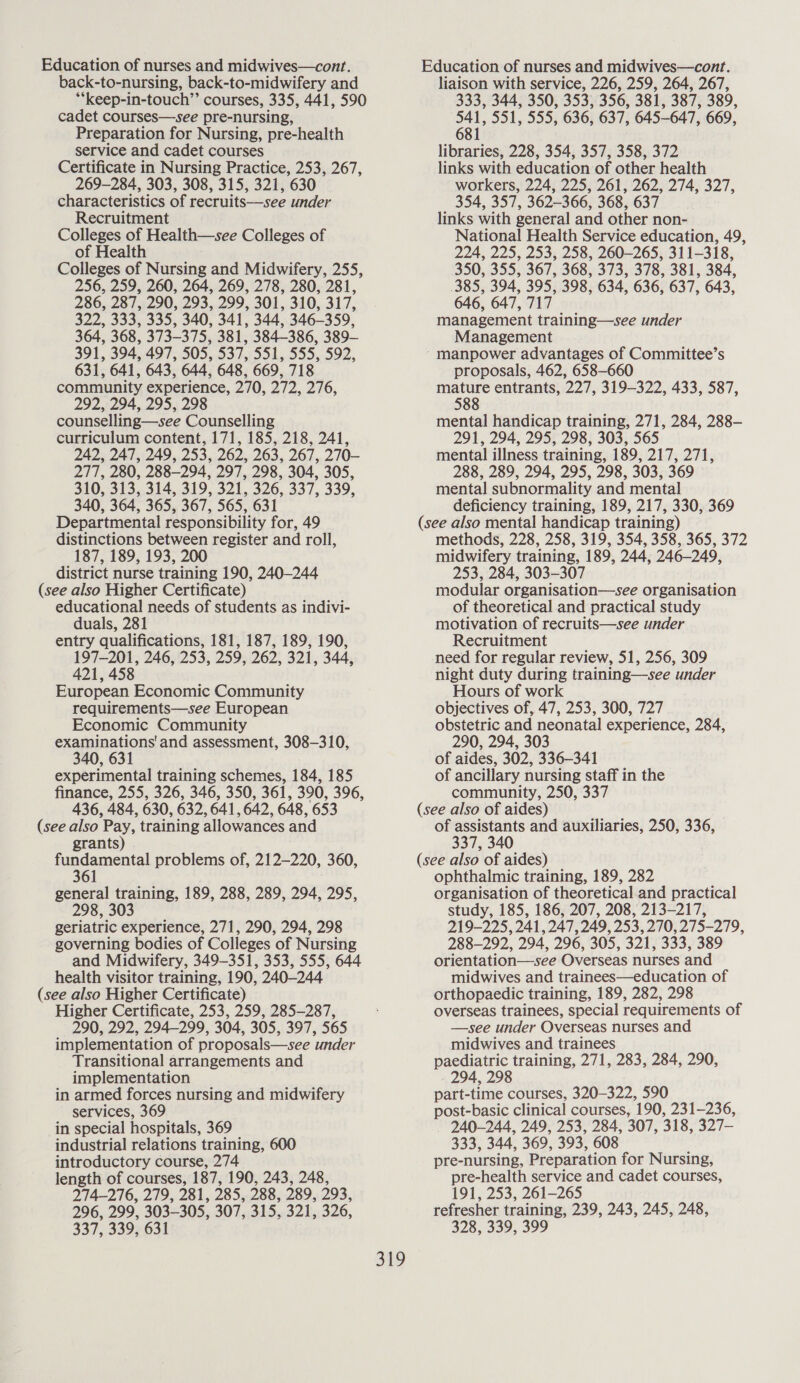 back-to-nursing, back-to-midwifery and **keep-in-touch”’ courses, 335, 441, 590 cadet courses—see pre-nursing, Preparation for Nursing, pre-health service and cadet courses Certificate in Nursing Practice, 253, 267, 269-284, 303, 308, 315, 321, 630 characteristics of recruits—see under Recruitment Colleges of Health—see Colleges of of Health Colleges of Nursing and Midwifery, 255, 256, 259, 260, 264, 269, 278, 280, 281, 286, 287, 290, 293, 299, 301, 310, 317, 322, 333, 335, 340, 341, 344, 346-359, 364, 368, 373-375, 381, 384-386, 389- 391, 394, 497, 505, 537, 551, 555, 592, 631, 641, 643, 644, 648, 669, 718 community experience, 270, 272, 276, 292, 294, 295, 298 counselling—see Counselling curriculum content, 171, 185, 218, 241, 242, 247, 249, 253, 262, 263, 267, 270- 277, 280, 288-294, 297, 298, 304, 305, 310, 313, 314, 319, 321, 326, 337, 339, 340, 364, 365, 367, 565, 631 Departmental responsibility for, 49 distinctions between register and roll, 187, 189, 193, 200 district nurse training 190, 240-244 (see also Higher Certificate) educational needs of students as indivi- duals, 281 entry qualifications, 181, 187, 189, 190, 197-201, 246, 253, 259, 262, 321, 344, 421, 458 European Economic Community requirements—see European Economic Community examinations'and assessment, 308-310, 340, 631 experimental training schemes, 184, 185 finance, 255, 326, 346, 350, 361, 390, 396, 436, 484, 630, 632, 641,642, 648, 653 (see also Pay, training allowances and grants) ee problems of, 212-220, 360, 61 general training, 189, 288, 289, 294, 295, 298, 303 geriatric experience, 271, 290, 294, 298 governing bodies of Colleges of Nursing and Midwifery, 349-351, 353, 555, 644 health visitor training, 190, 240-244 (see also Higher Certificate) Higher Certificate, 253, 259, 285-287, 290, 292, 294-299, 304, 305, 397, 565 implementation of proposals—see under Transitional arrangements and implementation in armed forces nursing and midwifery services, 369 in special hospitals, 369 industrial relations training, 600 introductory course, 274 length of courses, 187, 190, 243, 248, 274-276, 279, 281, 285, 288, 289, 293, 296, 299, 303-305, 307, 315, 321, 326, 337, 339, 631 liaison with service, 226, 259, 264, 267, 333, 344, 350, 353, 356, 381, 387, 389, 541, 551, 555, 636, 637, 645-647, 669, 681 libraries, 228, 354, 357, 358, 372 links with education of other health workers, 224, 225, 261, 262, 274, 327, 354, 357, 362-366, 368, 637 links with general and other non- National Health Service education, 49, 224, 225, 253, 258, 260-265, 311-318, 350, 355, 367, 368, 373, 378, 381, 384, 385, 394, 395, 398, 634, 636, 637, 643, 646, 647, 717 management training—see under Management manpower advantages of Committee’s proposals, 462, 658-660 eerce entrants, 227, 319-322, 433, 587, 5 mental handicap training, 271, 284, 288-— 291, 294, 295, 298, 303, 565 mental illness training, 189, 217, 271, 288, 289, 294, 295, 298, 303, 369 mental subnormality and mental deficiency training, 189, 217, 330, 369 (see also mental handicap training) methods, 228, 258, 319, 354, 358, 365, 372 midwifery training, 189, 244, 246-249, 253, 284, 303-307 modular organisation—see organisation of theoretical and practical study motivation of recruits—see under Recruitment need for regular review, 51, 256, 309 night duty during training—see under Hours of work objectives of, 47, 253, 300, 727 obstetric and neonatal experience, 284, 290, 294, 303 of aides, 302, 336-341 of ancillary nursing staff in the community, 250, 337 (see also of aides) of assistants and auxiliaries, 250, 336, 337, 340 (see also of aides) ophthalmic training, 189, 282 organisation of theoretical and practical study, 185, 186, 207, 208, 213-217, 219-225, 241, 247, 249, 253, 270, 275-279, 288-292, 294, 296, 305, 321, 333, 389 orientation—see Overseas nurses and midwives and trainees—education of orthopaedic training, 189, 282, 298 overseas trainees, special requirements of —see under Overseas nurses and midwives and trainees paediatric training, 271, 283, 284, 290, 294, 298 part-time courses, 320-322, 590 post-basic clinical courses, 190, 231-236, 240-244, 249, 253, 284, 307, 318, 327- 333, 344, 369, 393, 608 pre-nursing, Preparation for Nursing, pre-health service and cadet courses, 191, 253, 261-265 refresher training, 239, 243, 245, 248, 328, 339, 399
