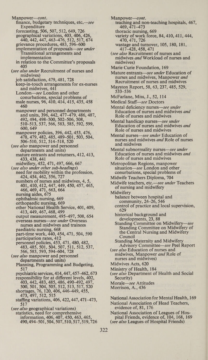 Manpower—cont. finance, budgetary techniques, etc.—see Expenditure forecasting, 506, 507, 512, 649, 726 geographical variations, 403, 406, 426, 440, 442, 447, 463-476, 512, 517, 674 grievance procedures, 483, 596-600 implementation of proposals—see under Transitional arrangements and implementation . in brie gas to the Committee’s proposals (see also under Recruitment of nurses and midwives) job satisfaction, 479, 481, 728 keep-in-touch arrangements for ex-nurses and midwives, 441 London—see London and other conurbations, special problems of pies nurses, 96, 410, 414, 415, 435, 458 460 manpower and personnel departments and units, 396, 442, 477-479, 486, 487, 492, 494, 498-500, 502-506, 508, 510-513, 537, 566, 583, 585, 592, 599, 600, 649 manpower policies, 396, 442, 453, 476, 478, 479, 482, 485, 489-501, 503, 504, 506-510, 512, 514-518, 520 (see also manpower and personnel departments and units) mature entrants and returners, 412, 413, 433, 438, 441 midwifery, 452, 471, 497, 666, 667 (see also under other sub-headings) need for mobility within the profession, 424, 454, 462, 556, 727 numbers of nurses and midwives, 4, 5, 401, 410, 412, 447, 449, 450, 457, 465, 466, 469, 471, 663, 664 nursing aides, 675 ophthalmic nursing, 669 orthopaedic nursing, 669 other National Health Service, 401, 409, 413, 449, 467, 468, 499 output measurement, 495-497, 508, 654 overseas nurses—see under Overseas nurses and midwives and trainees paediatric nursing, 668 part-time work, 440, 454, 471, 504, 590 participation rates, 412 personnel policies, 453, 471, 480, 482, 483, 485, 501, 504, 507, 511, 512, 537, 566, 583, 593, 594-604, 728 (see also manpower and personnel departments and units) a Programming and Budgeting, psychiatric services, 414, 447, 457-462, 673 responsibility for at different levels, 402, 403, 442, 483, 485, 486, 490-492, 497, 500, 501, 504, 505, 512, 513, 517, 520 shortages, 76, 120, 406, 446-449, 455, 473, 497, 512, 515 ae variations, 406, 422, 447, 471-473, 517 (see also geographical variations) statistics, need for comprehensive information, 406, 407, 450, 463, 465, 490, 494-501, 504, 507, 510, 517, 519, 726 Manpower—cont. teaching and non-teaching hospitals, 467, 469, 471-473 thoracic nursing, 669 variety of work force, 84, 410, 411, 444, 470, 471, 726 wastage and turnover, 105, 180, 181, 417-428, 458, 471 (see also Recruitment of nurses and midwives and Workload of nurses and midwives) Marie Curie Foundation, 169 Mature entrants—see under Education of nurses and midwives, Manpower and Recruitment of nurses and midwives Mayston Report, 58, 63, 237, 485, 529, $33-536 McFarlane, Miss, J., 52, 114 Medical Staff—see Doctors Mental deficiency nurses—see under Education of nurses and midwives and Role of nurses and midwives Mental handicap nurses—see under Education of nurses and midwives and Role of nurses and midwives Mental nurses—see under Education of nurses and midwives and Role of nurses and midwives Mental subnormality nurses—see under Education of nurses and midwives and Role of nurses and midwives Metropolitan Regions, manpower situation—see London and other conurbations, special problems of Midwife Teachers Diploma, 704 Midwife teachers, etc.—see under Teachers of nursing and midwifery Midwifery balance between hospital and community, 24-26, 546 control of practice and local supervision, 629 historical background and developments, 23, 88 Standing Committee on Midwifery—see Standing Committee on Midwifery of the Central Nursing and Midwifery Council Standing Maternity and Midwifery Advisory Committee—see Peel Report (see also Education of nurses and midwives, Manpower and Role of nurses and midwives) Midwives Acts, 620 Ministry of Health, 184 (see also Department of Health and Social Security) Morale—see Attitudes Morrison, A., 436 National Association for Mental Health, 169 National Association of Head Teachers, evidence of, 81, 176 National Association of Leagues of Hos- pital Friends, evidence of, 104, 168, 169 (see also Leagues of Hospital Friends)