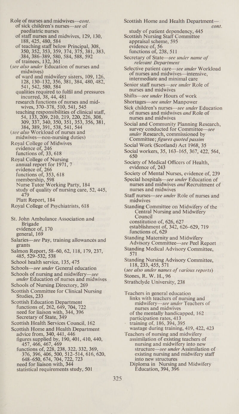 of sick children’s nurses—see of paediatric nurses of staff nurses and midwives, 129, 130, 188, 425, 480, 584 of teaching staff below Principal, 308, 350, 352, 353, 359, 374, 375, 381, 383, 384, 386-389, 580, 584, 588, 592 of trainees, 132, 361 (see also under Education of nurses and midwives) of ward and midwifery sisters, 109, 126, 128, 130-132, 356, 381, 384, 480, 482, 541, 542, 580, 584 qualities required to fulfil and pressures incurred, 38, 44, 481 research functions of nurses and mid- wives, 370-378, 510, 541, 545 teaching responsibilities of clinical staff, 54, 133, 209, 210, 219, 220, 226, 308, 309, coy 340, 350, 351, 353, 356, 381, 384, 389, 391, 538, 541, 544 (see also Workload of nurses and midwives—non-nursing duties) Royal College of Midwives evidence of, 246 functions of, 33, 618 Royal College of Nursing annual report for 1971, 7 evidence of, 266 functions of, 353, 618 membership, 598 Nurse Tutor Working Party, 184 study of quality of nursing care, 52, 445, 479 Platt Report, 184 Royal College of Psychiatrists, 618 St. John Ambulance Association and Brigade evidence of, 170 general, 169 Salaries—see Pay, training allowances and grants Salmon Report, 58-60, 62, 118, 179, 237, 485, 529-532, 538 School health service, 135, 475 Schools—see under General education Schools of nursing and midwifery—see under Education of nurses and midwives Schools of Nursing Directory, 269 Scottish Committee for Clinical Nursing Studies, 233 Scottish Education Department functions of, 262, 649, 704, 722 need for liaison with, 344, 396 Secretary of State, 349 Scottish Health Services Council, 162 Scottish Home and Health Department advice from, 340, 441, 446 figures supplied by, 190, 401, 410, 440, 457, 466, 467, 469 functions of, 228, 238, 322, 332, 369, 376, 396, 406, 500, 512-514, 616, 620, 648-650, 674, 704, 722, 723 need for liaison with, 344 statistical requirements study, 501 cont. study of patient dependency, 445 Scottish Nursing Staff Committee appraisal scheme, 595 evidence of, 56 functions of, 238, 511 Secretary of State—see under name of relevant Department Selective patient care—see under Workload of nurses and midwives—intensive, intermediate and minimal care Senior staff nurses—see under Role of nurses and midwives Shifts—see under Hours of work Shortages—see under Manpower Sick children’s nurses—see under Education of nurses and midwives and Role of nurses and midwives Social and Community Planning Research, survey conducted for Committee—see under Research, commissioned by Committee; figures quoted passim Social Work (Scotland) Act 1968, 35 a workers, 35, 163-165, 367, 422, 564, 65 Society of Medical Officers of Health, evidence of, 243 Society of Mental Nurses, evidence of, 239 Special hospitals—see under Education of nurses and midwives and Recruitment of nurses and midwives Staff nurses—see under Role of nurses and midwives Standing Committee on Midwifery of the Central Nursing and Midwifery Council constitution of, 626, 627 establishment of, 342, 626-629, 719 functions of, 629 Standing Maternity and Midwifery Advisory Committee—see Peel Report Standing Medical Advisory Committee, 571 Standing Nursing Advisory Committee, 118, 233, 455, 571 (see also under names of various reports) Stones, R. W. H., 96 Strathclyde University, 238 Teachers in general education links with teachers of nursing and midwifery—see under Teachers of nurses and midwives of the mentally handicapped, 162 participation rates, 413 - training of, 186, 394, 395 wastage during training, 419, 422, 423 Teachers of nursing and midwifery assimilation of existing teachers of nursing and midwifery into new structure—see under Assimilation of existing nursing and midwifery staff into new structures Diploma in Nursing and Midwifery Education, 394, 396