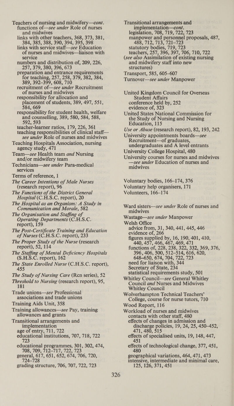 Teachers of nursing and midwifery—cont. functions of—see under Role of nurses and midwives links with other teachers, 368, 373, 381, 384, 385, 388, 390, 394, 395, 398 links with service staff—see Education of nurses and midwives—liaison with service numbers and distribution of, 209, 226, 257, 379, 380, 396, 673 preparation and entrance requirements for teaching, 257, 258, 379, 382, 384, 389, 392-399, 608, 710 recruitment of—see under Recruitment of nurses and midwives responsibility for allocation and placement of students, 389, 497, 551, 584, 669 and counselling, 389, 580, 584, 588, 592, 593 teacher-learner ratios, 179, 226, 361 teaching responsibilities of clinical staff— see under Role of nurses and midwives Teaching Hospitals Association, nursing agency study, 471 Team—see Health team and Nursing and/or midwifery team Technicians—see under Para-medical services Terms of reference, 1 The Career Intentions of Male Nurses (research report), 96 The Functions of the District General Hospital (C.H.S.C. report), 20 The Hospital as an Organism: A Study in Communication and Morale, 582 The Organisation and Staffing of Operating Departments (C.H.S.C. report), 159 The Post-Certificate Training and Education of Nurses (C.H.S.C. report), 233 The Proper Study of the Nurse (research report), 52, 114 The Staffing of Mental Deficiency Hospitals (S.H.S.C. report), 162 The State Enrolled Nurse (C.H.S.C. report), 455 The Study of Nursing Care (Ren series), 52 Threshold to Nursing (research report), 95, 181 Trade unions—see Professional associations and trade unions Training Aids Unit, 358 Training allowances—see Pay, training allowances and grants Transitional arrangements and implementation age of entry, 711, 722 st institutions, 707, 718, 722 educational programmes, 301, 302, 474, 708, 709, 712-717, 722, 723 general, 617, 651, 652, 674, 706, 720, 724-728 grading structure, 706, 707, 722, 723 326 Transitional arrangements and implementation—cont. legislation, 708, 719, 722, 723 manpower and personnel proposals, 487, 488, 712, 713, 721-723 statutory bodies, 719, 723 teachers, 257, 396, 397, 706, 710, 722 (see also Assimilation of existing nursing and midwifery staff into new structures) Transport, 585, 605-607 Turnover—see under Manpower United Kingdom Council for Overseas Student Affairs conference held by, 252 evidence of, 323 United States National Commission for the Study of Nursing and Nursing Education, 115 Use or Abuse (research report), 82, 193, 242 University appointments boards—see Recruitment—of graduates, undergraduates and A level entrants University College Hospital, 480 University courses for nurses and midwives —see under Education of nurses and midwives Voluntary bodies, 166-174, 376 Voluntary help organisers, 171 Volunteers, 166-174 Ward sisters—see under Role of nurses and midwives Wastage—see under Manpower Welsh Office advice from, 31, 340, 441, 445, 446 evidence of, 266 figures supplied by, 16, 190, 401, 410, 440, 457, 466, 467, 469, 471 functions of, 228, 238, 322, 332, 369, 376, 396, 406, 500, 512-514, 616, 620, 648-650, 674, 704, 722, 723 need for liaison with, 344 Secretary of State, 234 statistical requirements study, 501 Whitley Council—see General Whitley Council and Nurses and Midwives Whitley Council Wolverhampton Technical Teachers’ College, course for nurse tutors, 710 Wood Report, 116 Workload of nurses and midwives contacts with other staff, 480 effects of changes in admission and __. discharge policies, 19, 24, 25, 450-452, 471, 480, 515 st of specialised units, 19, 148, 447, 5 Bs of technological change, 377, 451, geographical variations, 464, 471, 473 intensive, intermediate and minimal care, 125, 126, 371, 451