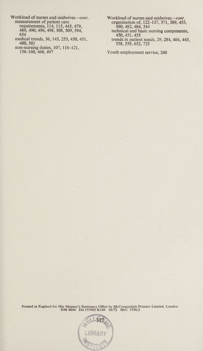 measurement of patient care requirements, 114, 115, 445, 479, pe 490, 496, 498, 508, 509, 594, 54 medical trends, 36, 143, 253, 450, 451, 480, 581 non-nursing duties, 107, 116-121, 156-160, 468, 497 Workload of nurses and midwives—cont. organisation of, 122-137, 371, 389, 455, 480, 482, 484, 544 technical and basic nursing components, 450, 451, 455 trends in patient needs, 29, 284, 404, 445, $58, 559, 652, 725 Youth employment service, 260 