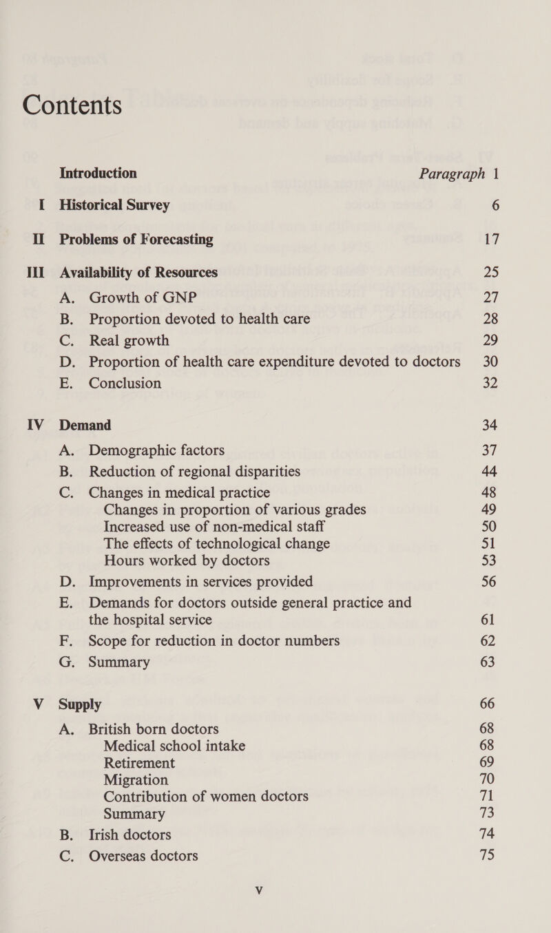 A. Growth of GNP B. Proportion devoted to health care C. Real growth D. Proportion of health care expenditure devoted to doctors E. Conclusion IV Demand A. Demographic factors B. Reduction of regional disparities C. Changes in medical practice Changes in proportion of various grades Increased use of non-medical staff The effects of technological change Hours worked by doctors D. Improvements in services provided E. Demands for doctors outside general practice and the hospital service F. Scope for reduction in doctor numbers G. Summary V_ Supply A. British born doctors Medical school intake Retirement Migration Contribution of women doctors Summary B. Irish doctors C. Overseas doctors 6 17 25 2) 28 29 30 32 34