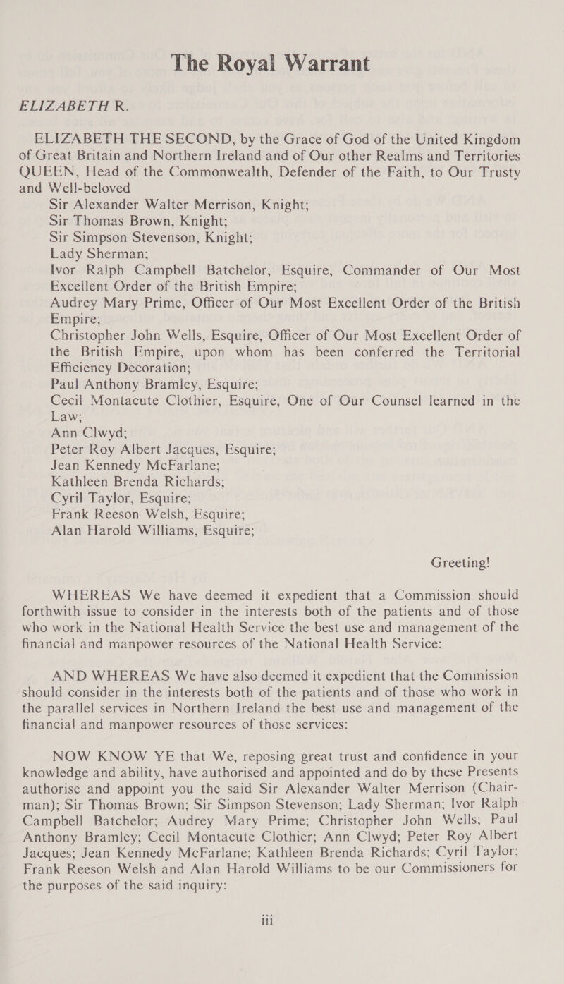 The Royal Warrant ELIZABETH R. ELIZABETH THE SECOND, by the Grace of God of the United Kingdom of Great Britain and Northern Ireland and of Our other Realms and Territories QUEEN, Head of the Commonwealth, Defender of the Faith, to Our Trusty and Well-beloved Sir Alexander Walter Merrison, Knight; Sir Thomas Brown, Knight; Sir Simpson Stevenson, Knight; Lady Sherman; Ivor Ralph Campbell Batchelor, Esquire, Commander of Our Most Excellent Order of the British Empire; Audrey Mary Prime, Officer of Our Most Excellent Order of the British Empire; Christopher John Wells, Esquire, Officer of Our Most Excellent Order of the British Empire, upon whom has been conferred the Territorial Efficiency Decoration; Paul Anthony Bramley, Esquire; Cecil Montacute Clothier, Esquire, One of Our Counsel learned in the Law; Ann Clwyd; Peter Roy Albert Jacques, Esquire; Jean Kennedy McFarlane; Kathleen Brenda Richards; Cyril Taylor, Esquire; Frank Reeson Welsh, Esquire; Alan Harold Williams, Esquire; Greeting! WHEREAS We have deemed it expedient that a Commission should forthwith issue to consider in the interests both of the patients and of those who work in the National Health Service the best use and management of the financial and manpower resources of the National Health Service: AND WHEREAS We have also deemed it expedient that the Commission should consider in the interests both of the patients and of those who work in the parallel services in Northern Ireland the best use and management of the financial and manpower resources of those services: NOW KNOW YE that We, reposing great trust and confidence in your knowledge and ability, have authorised and appointed and do by these Presents authorise and appoint you the said Sir Alexander Walter Merrison (Chair- man); Sir Thomas Brown; Sir Simpson Stevenson; Lady Sherman; Ivor Ralph» Campbell Batchelor; Audrey Mary Prime; Christopher John Wells; Paul Anthony Bramley; Cecil Montacute Clothier; Ann Clwyd; Peter Roy Albert Jacques; Jean Kennedy McFarlane; Kathleen Brenda Richards; Cyril Taylor; Frank Reeson Welsh and Alan Harold Williams to be our Commissioners for the purposes of the said inquiry: il