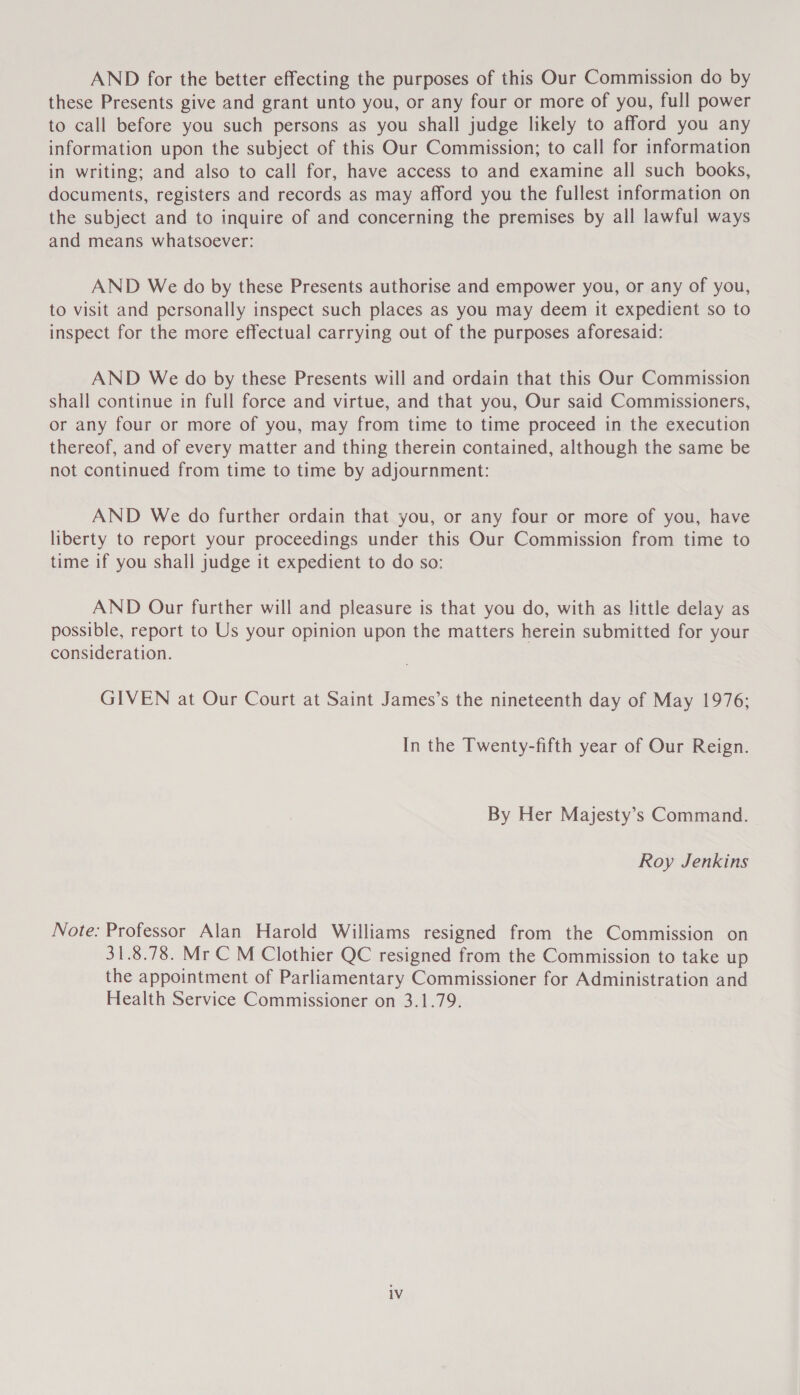 AND for the better effecting the purposes of this Our Commission do by these Presents give and grant unto you, or any four or more of you, full power to call before you such persons as you shall judge likely to afford you any information upon the subject of this Our Commission; to call for information in writing; and also to call for, have access to and examine all such books, documents, registers and records as may afford you the fullest information on the subject and to inquire of and concerning the premises by all lawful ways and means whatsoever: AND We do by these Presents authorise and empower you, or any of you, to visit and personally inspect such places as you may deem it expedient so to inspect for the more effectual carrying out of the purposes aforesaid: AND We do by these Presents will and ordain that this Our Commission shall continue in full force and virtue, and that you, Our said Commissioners, or any four or more of you, may from time to time proceed in the execution thereof, and of every matter and thing therein contained, although the same be not continued from time to time by adjournment: AND We do further ordain that you, or any four or more of you, have liberty to report your proceedings under this Our Commission from time to time if you shall judge it expedient to do so: AND Our further will and pleasure is that you do, with as little delay as possible, report to Us your opinion upon the matters herein submitted for your consideration. GIVEN at Our Court at Saint James’s the nineteenth day of May 1976; In the Twenty-fifth year of Our Reign. By Her Majesty’s Command. Roy Jenkins Note: Professor Alan Harold Williams resigned from the Commission on 31.8.78. Mr C M Clothier QC resigned from the Commission to take up the appointment of Parliamentary Commissioner for Administration and Health Service Commissioner on 3.1.79.