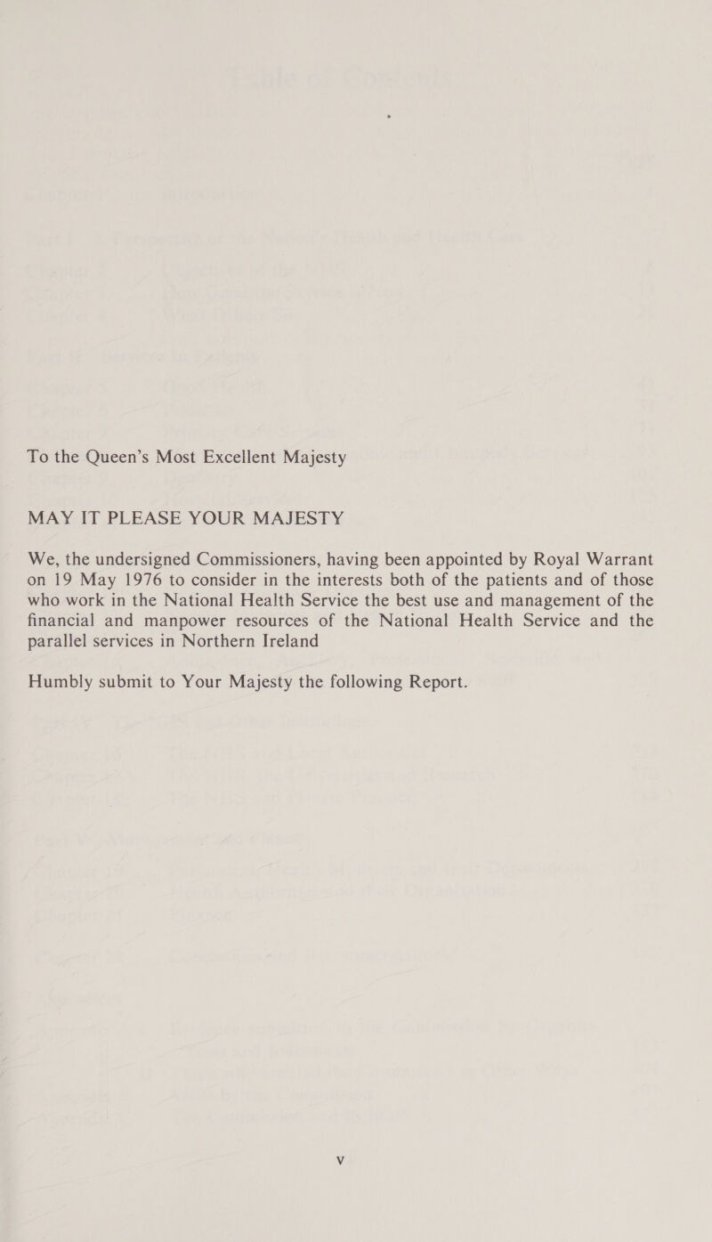 To the Queen’s Most Excellent Majesty MAY IT PLEASE YOUR MAJESTY We, the undersigned Commissioners, having been appointed by Royal Warrant on 19 May 1976 to consider in the interests both of the patients and of those who work in the National Health Service the best use and management of the financial and manpower resources of the National Health Service and the parallel services in Northern Ireland Humbly submit to Your Majesty the following Report.