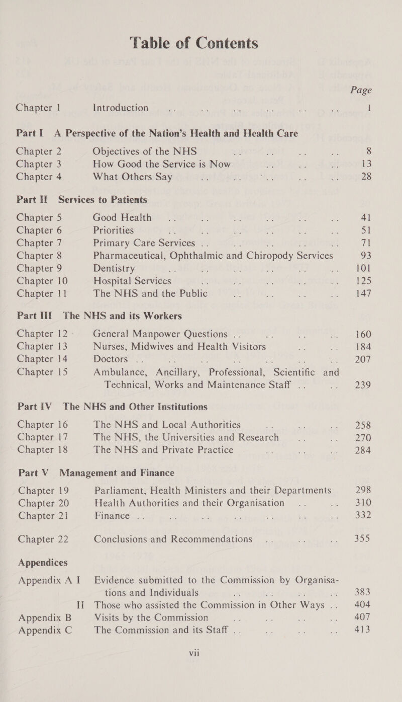 Table of Contents Chapter | Introduction Part I A Perspective of the Nation’s Health and Health Care Chapter 2 Objectives of the NHS Chapter 3 How Good the Service is Now Chapter 4 What Others Say Part If Services to Patients Chapter 5 Good Health Chapter 6 Priorities = Chapter 7 Primary Care Senuiees a Chapter 8 Pharmaceutical, Ophthalmic aiid Choad: Sates: Chapter 9 Dentistry Chapter 10 Hospital Services Chapter 11 The NHS and the Public Part III The NHS and its Workers Chapter 12- General Manpower Questions .. ie Chapter 13 Nurses, Midwives and Health Visitors Chapter 14 Doctors .. Technical, Works and Maintenance Staff .. Part iV The NHS and Other Institutions Chapter 16 The NHS and Local Authorities Chapter 17 The NHS, the Universities and Research Chapter 18 The NHS and Private Practice Part V Management and Finance Chapter 19 Parliament, Health Ministers and their Departments Chapter 20 Health Authorities and their Organisation Chapter 21 Pinance Chapter 22 Conclusions and Recommendations Appendices tions and Individuals Appendix B Visits by the Commission Appendix C The Commission and its Staff .. Vii Page 13 28 4} 51 71 93 101 125 147 160 184 207 239 258 270 284 298 310 332 320 383 404 407 413