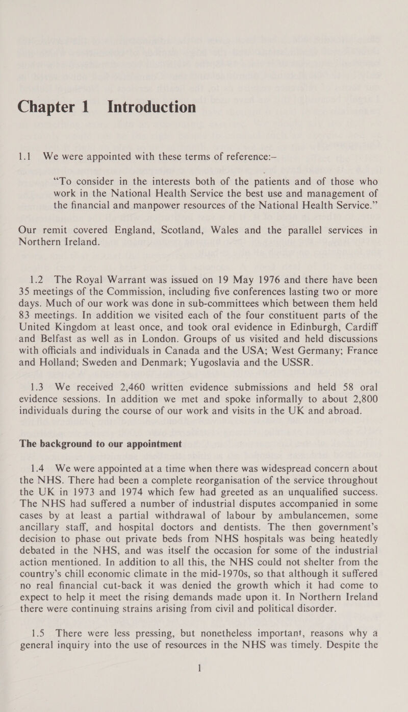 1.1 We were appointed with these terms of reference:— “To consider in the interests both of the patients and of those who work in the National Health Service the best use and management of the financial and manpower resources of the National Health Service.” Our remit covered England, Scotland, Wales and the parallel services in Northern Ireland. 1.2. The Royal Warrant was issued on 19 May 1976 and there have been 35 meetings of the Commission, including five conferences lasting two or more days. Much of our work was done in sub-committees which between them held 83 meetings. In addition we visited each of the four constituent parts of the United Kingdom at least once, and took oral evidence in Edinburgh, Cardiff and Belfast as well as in London. Groups of us visited and held discussions with officials and individuals in Canada and the USA; West Germany; France and Holland; Sweden and Denmark; Yugoslavia and the USSR. 1.3 We received 2,460 written evidence submissions and held 58 oral evidence sessions. In addition we met and spoke informally to about 2,800 individuals during the course of our work and visits in the UK and abroad. The background to our appointment 1.4 We were appointed at a time when there was widespread concern about the NHS. There had been a complete reorganisation of the service throughout the UK in 1973 and 1974 which few had greeted as an unqualified success. The NHS had suffered a number of industrial disputes accompanied in some cases by at least a partial withdrawal of labour by ambulancemen, some ancillary staff, and hospital doctors and dentists. The then government’s decision to phase out private beds from NHS hospitals was being heatedly debated in the NHS, and was itself the occasion for some of the industrial acticn mentioned. In addition to all this, the NHS could not shelter from the country’s chill economic climate in the mid-1970s, so that although it suffered no real financial cut-back it was denied the growth which it had come to expect to help it meet the rising demands made upon it. In Northern Ireland there were continuing strains arising from civil and political disorder. 1.5 There were less pressing, but nonetheless important, reasons why a general inquiry into the use of resources in the NHS was timely. Despite the |