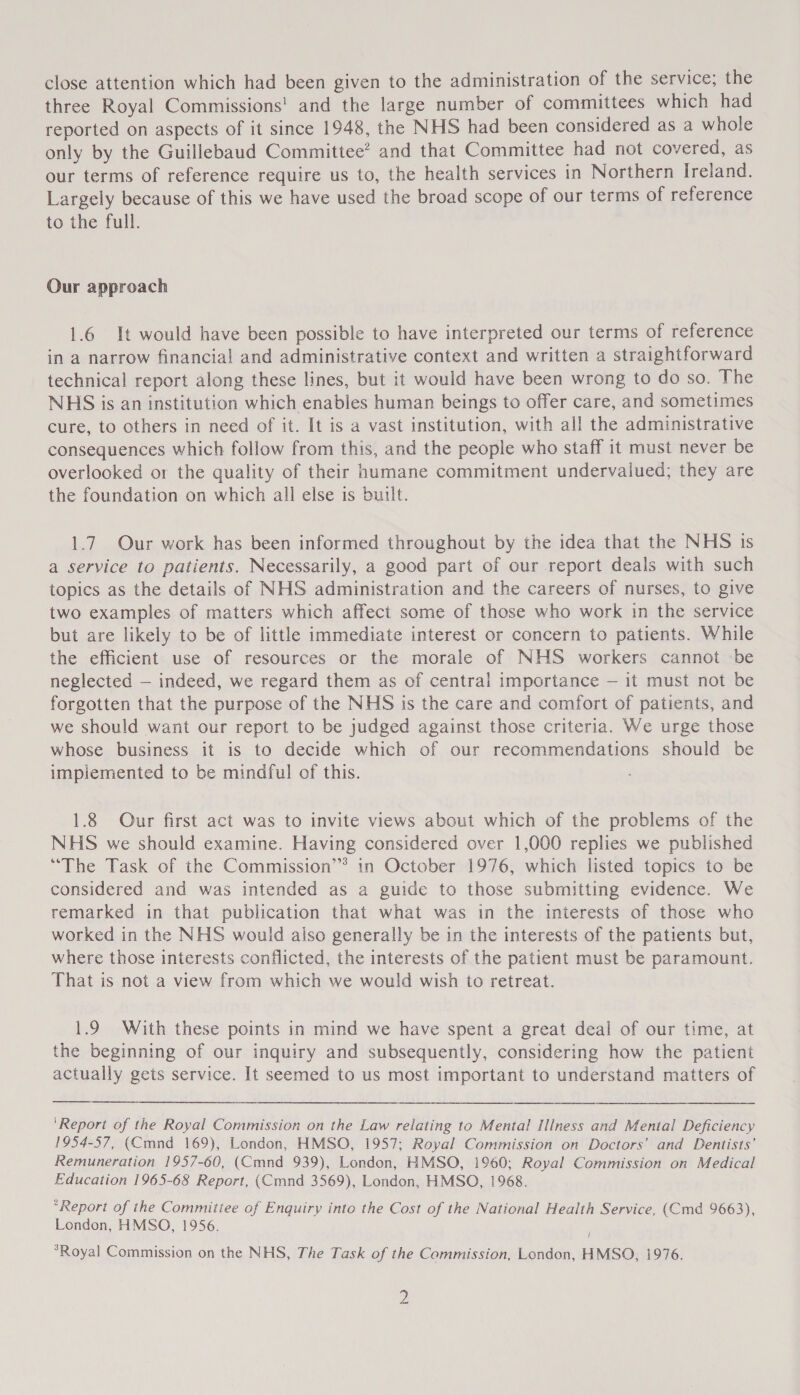 close attention which had been given to the administration of the service; the three Royal Commissions! and the large number of committees which had reported on aspects of it since 1948, the NHS had been considered as a whole only by the Guillebaud Committee’ and that Committee had not covered, as our terms of reference require us to, the health services in Northern Ireland. Largely because of this we have used the broad scope of our terms of reference to the full. Our approach 1.6 It would have been possible to have interpreted our terms of reference in a narrow financial and administrative context and written a straightforward technical report along these lines, but it would have been wrong to do so. The NHS is an institution which enables human beings to offer care, and sometimes cure, to others in need of it. It is a vast institution, with all the administrative consequences which follow from this, and the people who staff it must never be overlooked or the quality of their humane commitment undervalued; they are the foundation on which all else is built. 1.7. Our work has been informed throughout by the idea that the NHS is a service to patients. Necessarily, a good part of our report deals with such topics as the details of NHS administration and the careers of nurses, to give two examples of matters which affect some of those who work in the service but are likely to be of little immediate interest or concern to patients. While the efficient use of resources or the morale of NHS workers cannot be neglected — indeed, we regard them as of central importance — it must not be forgotten that the purpose of the NHS is the care and comfort of patients, and we should want our report to be judged against those criteria. We urge those whose business it is to decide which of our recommendations should be impiemented to be mindful of this. 1.8 Our first act was to invite views about which of the problems of the NHS we should examine. Having considered over 1,000 replies we published “The Task of the Commission’’ in October 1976, which listed topics to be considered and was intended as a guide to those submitting evidence. We remarked in that publication that what was in the interests of those who worked in the NHS would aiso generally be in the interests of the patients but, where those interests conflicted, the interests of the patient must be paramount. That is not a view from which we would wish to retreat. 1.9 With these points in mind we have spent a great deal of our time, at the beginning of our inquiry and subsequently, considering how the patient actually gets service. It seemed to us most important to understand matters of    ‘Report of the Royal Commission on the Law relating to Mental Illness and Mental Deficiency 1954-57, (Cmnd 169), London, HMSO, 1957; Royal Commission on Doctors’ and Dentists’ Remuneration 1957-60, (Cmnd 939), London, HMSO, 1960; Royal Commission on Medical Education 1965-68 Report, (Cmnd 3569), London, HMSO, 1968. *Report of the Commiitee of Enquiry into the Cost of the National Health Service, (Cmd 9663), London, HMSO, 1956. / *Royal Commission on the NHS, The Task of the Cammission, London, HMSO, 1976. »