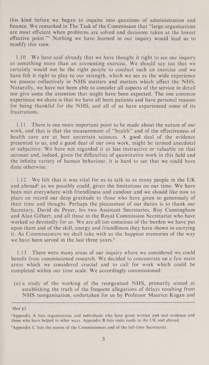 this kind before we began to inquire into questions of administration and finance. We remarked in The Task of the Commission that “large organisations are most efficient when problems are solved and decisions taken at the lowest effective point.”’ Nothing we have learned in our inquiry would lead us to modify this view. 1.10 We have said already that we have thought it right to see our inquiry as something more than an accounting exercise. We should say too that we certainly would not be the right people to conduct such an exercise and we have felt it right to play to our strength, which we see as the wide experience we possess collectively in NHS matters and matters which affect the NHS. Naturally, we have not been able to consider all aspects of the service in detail nor give some the attention that might have been expected. The one common experience we share is that we have all been patients and have personal! reasons for being thankful for the NHS, and all of us have experienced some of its frustrations. 1.11 There is one more important point to be made about the nature of our work, and that is that the measurement of “health” and of the effectiveness of health care are at best uncertain sciences. A good deal of the evidence presented to us, and a good deal of our own work, might be termed anecdotal or subjective. We have not regarded it as less instructive or valuable on that account and, indeed, given the difficulties of quantitative work in this field and the infinite variety of human behaviour, it is hard to see that we could have done otherwise. 1.12 We felt that it was vital for us to talk to as many people in the UK and abroad’ as we possibly could, given the limitations on our time. We have been met everywhere with friendliness and candour and we should like now to place on record our deep gratitude to those who have given so generously of their time and thought. Perhaps the pleasantest of our duties is to thank our Secretary, David de Peyer, his two Assistant Secretaries, Roy Cunningham and Alan Gilbert, and all those in the Royal Commission Secretariat who have worked so devotedly for us. We are all too conscious of the burden we have put upon them and of the skill, energy and friendliness they have shown in carrying it. As Commissioners we shall take with us the happiest memories of the way we have been served in the last three years.’ 1.13. There were many areas of our inquiry where we considered we could benefit from commissioned research. We decided to concentrate on a few main areas which we considered crucial and to call for work which could be completed within our time scale. We accordingly commissioned: (a) a study of the working of the reorganised NHS, primarily aimed at establishing the truth of the frequent allegations of delays resulting from NHS reorganisation, undertaken for us by Professor Maurice Kogan and Ibid p2 ?Appendix A lists organisations and individuals who have given written and oral evidence and those who have helped in other ways. Appendix B lists visits made in the UK and abroad. ‘Appendix C lists the names of the Commissioners and of the full-time Secretariat.