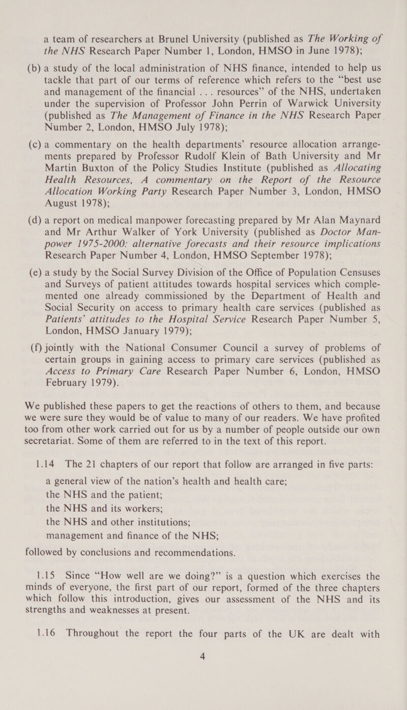 a team of researchers at Brunel University (published as The Working of the NHS Research Paper Number 1, London, HMSO in June 1978); (b) a study of the local administration of NHS finance, intended to help us tackle that part of our terms of reference which refers to the “best use and management of the financial ... resources’’ of the NHS, undertaken under the supervision of Professor John Perrin of Warwick University (published as The Management of Finance in the NHS Research Paper | Number 2, London, HMSO July 1978); (c) a commentary on the health departments’ resource allocation arrange- ments prepared by Professor Rudolf Klein of Bath University and Mr Martin Buxton of the Policy Studies Institute (published as Allocating Health Resources, A commentary on the Report of the Resource Allocation Working Party Research Paper Number 3, London, HMSO August 1978); (d) a report on medical manpower forecasting prepared by Mr Alan Maynard and Mr Arthur Walker of York University (published as Doctor Man- power 1975-2000: alternative forecasts and their resource implications Research Paper Number 4, London, HMSO September 1978); (e) a study by the Social Survey Division of the Office of Population Censuses and Surveys of patient attitudes towards hospital services which comple- mented one already commissioned by the Department of Health and Social Security on access to primary health care services (published as Patients’ attitudes to the Hospital Service Research Paper Number 5, London, HMSO January 1979); (f) jointly with the National Consumer Council a survey of problems of certain groups in gaining access to primary care services (published as Access to Primary Care Research Paper Number 6, London, HMSO February 1979). We published these papers to get the reactions of others to them, and because we were sure they would be of value to many of our readers. We have profited too from other work carried out for us by a number of people outside our own secretariat. Some of them are referred to in the text of this report. 1.14 The 21 chapters of our report that follow are arranged in five parts: a general view of the nation’s health and health care; the NHS and the patient; the NHS and its workers; the NHS and other institutions; management and finance of the NHS; followed by conclusions and recommendations. 1.15 Since “How well are we doing?” is a question which exercises the minds of everyone, the first part of our report, formed of the three chapters which follow this introduction, gives our assessment of the NHS and its strengths and weaknesses at present. 1.16 Throughout the report the four parts of the UK are dealt with