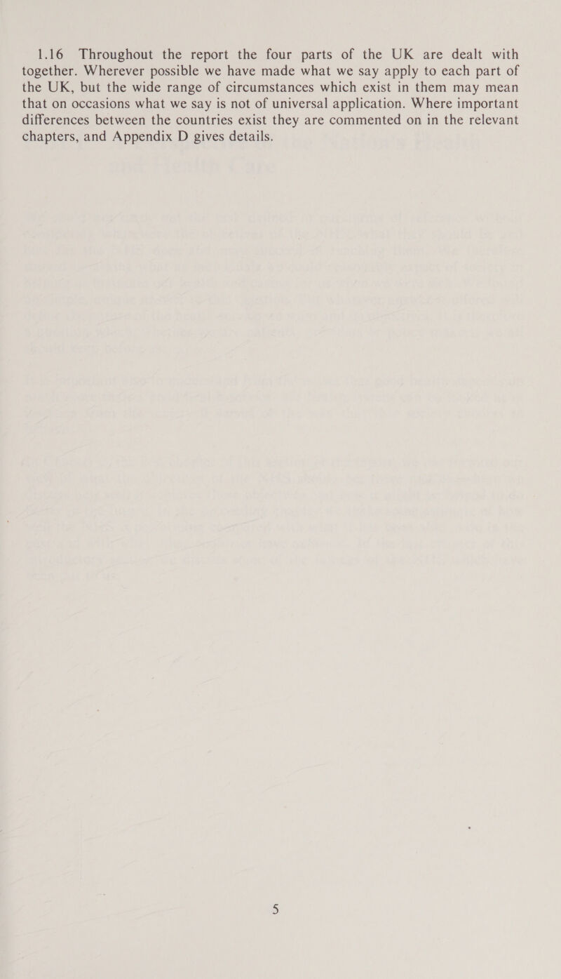 1.16 Throughout the report the four parts of the UK are dealt with together. Wherever possible we have made what we say apply to each part of the UK, but the wide range of circumstances which exist in them may mean that on occasions what we say is not of universal application. Where important differences between the countries exist they are commented on in the relevant chapters, and Appendix D gives details.