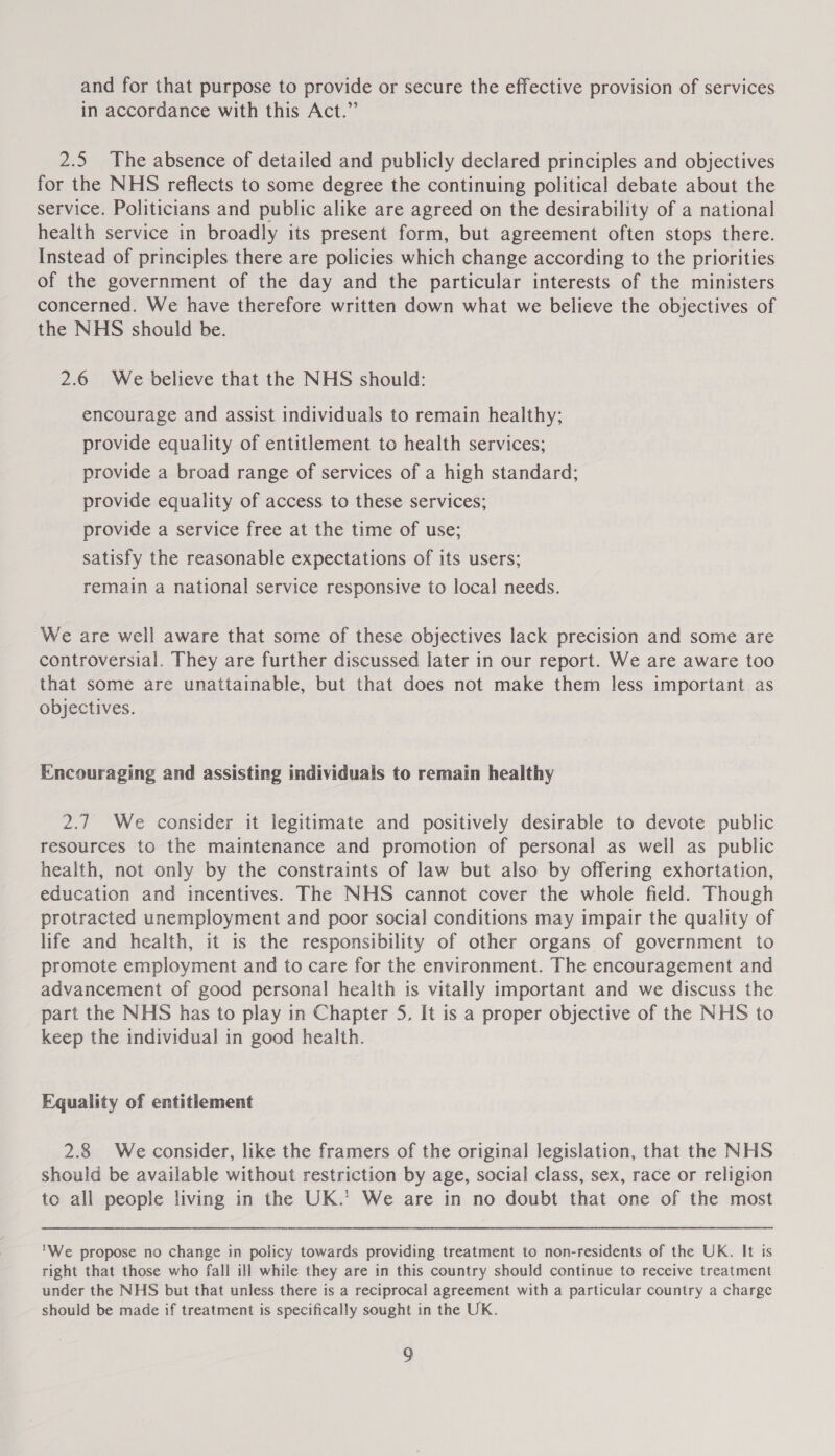 and for that purpose to provide or secure the effective provision of services in accordance with this Act.” 2.5 The absence of detailed and publicly declared principles and objectives for the NHS reflects to some degree the continuing political debate about the service. Politicians and public alike are agreed on the desirability of a national health service in broadly its present form, but agreement often stops there. Instead of principles there are policies which change according to the priorities of the government of the day and the particular interests of the ministers concerned. We have therefore written down what we believe the objectives of the NHS should be. 2.6 We believe that the NHS should: encourage and assist individuals to remain healthy; provide equality of entitlement to health services; provide a broad range of services of a high standard; provide equality of access to these services; provide a service free at the time of use; satisfy the reasonable expectations of its users; remain a national service responsive to local needs. We are well aware that some of these objectives lack precision and some are controversial. They are further discussed later in our report. We are aware too that some are unattainable, but that does not make them less important as objectives. Encouraging and assisting individuals to remain healthy 2.7 We consider it legitimate and positively desirable to devote public resources to the maintenance and promotion of personal as well as public health, not only by the constraints of law but also by offering exhortation, education and incentives. The NHS cannot cover the whole field. Though protracted unemployment and poor social conditions may impair the quality of life and health, it is the responsibility of other organs of government to promote employment and to care for the environment. The encouragement and advancement of good personal health is vitally important and we discuss the part the NHS has to play in Chapter 5. It is a proper objective of the NHS to keep the individual in good health. Equality of entitlement 2.8 We consider, like the framers of the original legislation, that the NHS should be available without restriction by age, social class, sex, race or religion to all people living in the UK.’ We are in no doubt that one of the most We propose no change in policy towards providing treatment to non-residents of the UK. It is right that those who fall ill while they are in this country should continue to receive treatment under the NHS but that unless there is a reciprocal agreement with a particular country a charge should be made if treatment is specifically sought in the UK.