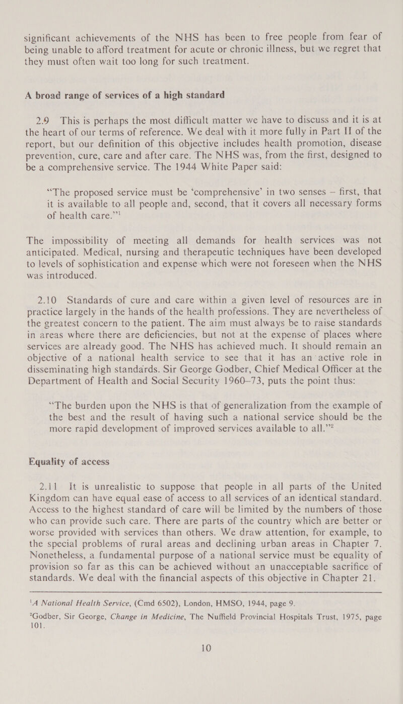 significant achievements of the NHS has been to free people from fear of being unable to afford treatment for acute or chronic illness, but we regret that they must often wait too long for such treatment. A broad range of services of a high standard 2.9 This is perhaps the most difficult matter we have to discuss and it is at the heart of our terms of reference. We deal with it more fully in Part II of the report, but our definition of this objective includes health promotion, disease prevention, cure, care and after care. The NHS was, from the first, designed to be a comprehensive service. The 1944 White Paper said: “The proposed service must be ‘comprehensive’ in two senses — first, that it is available to all people and, second, that it covers all necessary forms of health care.” The impossibility of meeting all demands for health services was not anticipated. Medical, nursing and therapeutic techniques have been developed to levels of sophistication and expense which were not foreseen when the NHS was introduced. 2.10 Standards of cure and care within a given level of resources are in practice largely in the hands of the health professions. They are nevertheless of the greatest concern to the patient. The aim must always be to raise standards in areas where there are deficiencies, but not at the expense of places where services are already good. The NHS has achieved much. It should remain an objective of a national health service to see that it has an active role in disseminating high standards. Sir George Godber, Chief Medical Officer at the Department of Health and Social Security 1960-73, puts the point thus: “The burden upon the NHS is that of generalization from the example of the best and the result of having such a national service should be the more rapid development of improved services available to all.’” Equality of access 2.41 It is unrealistic to suppose that people in all parts of the United Kingdom can have equal ease of access to all services of an identical standard. Access to the highest standard of care will be limited by the numbers of those who can provide such care. There are parts of the country which are better or worse provided with services than others. We draw attention, for example, to the special problems of rural areas and declining urban areas in Chapter 7. Nonetheless, a fundamental purpose of a national service must be equality of provision so far as this can be achieved without an unacceptable sacrifice of standards. We deal with the financial aspects of this objective in Chapter 21. '4 National Health Service, (Cmd 6502), London, HMSO, 1944, page 9. *Godber, Sir George, Change in Medicine, The Nuffield Provincial Hospitals Trust, 1975, page 101.