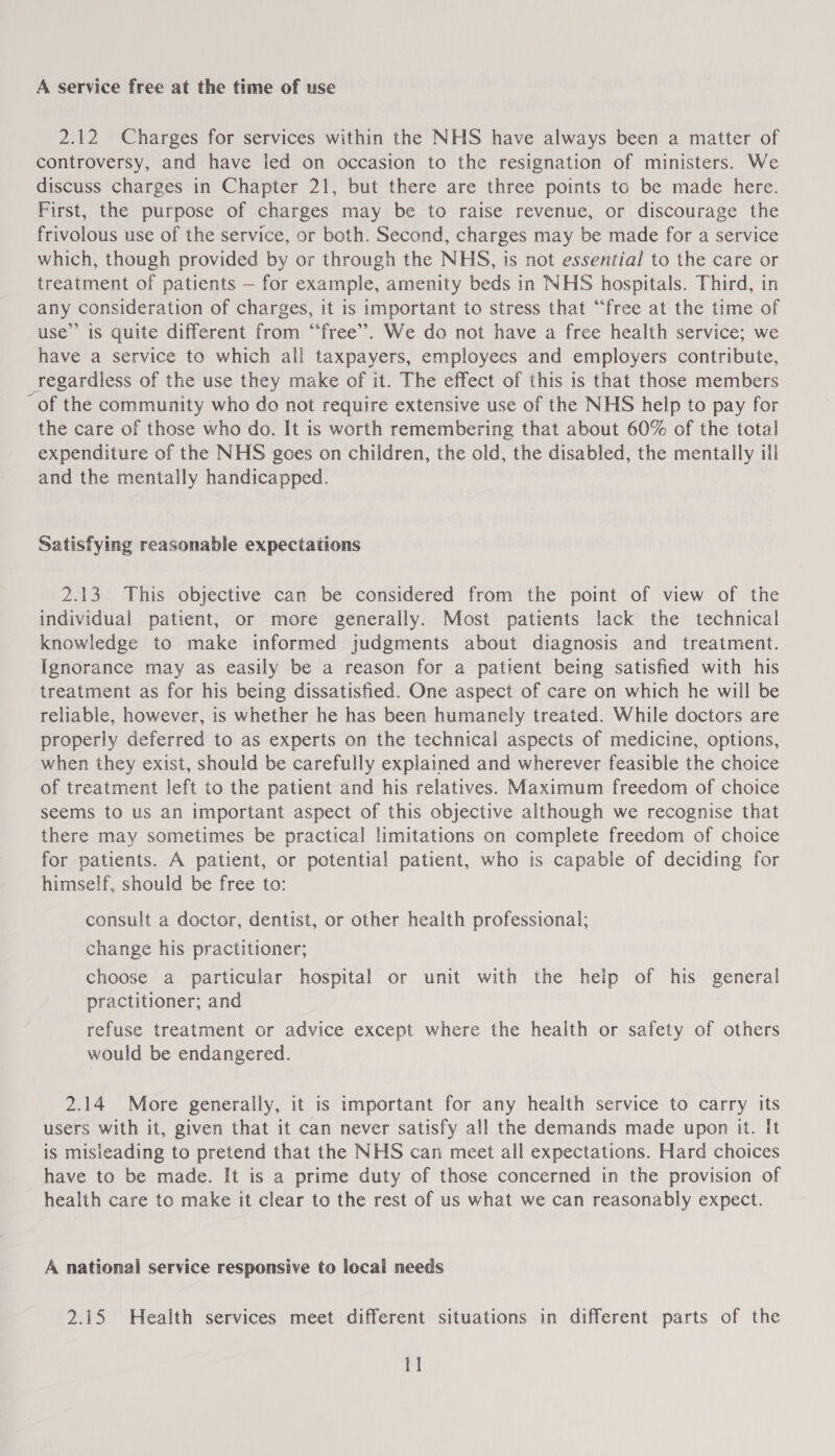 A service free at the time of use 2.12 Charges for services within the NHS have always been a matter of controversy, and have ied on occasion to the resignation of ministers. We discuss charges in Chapter 21, but there are three points to be made here. First, the purpose of charges may be to raise revenue, or discourage the frivolous use of the service, or both. Second, charges may be made for a service which, though provided by or through the NHS, is not essential to the care or treatment of patients — for example, amenity beds in NHS hospitals. Third, in any consideration of charges, it is important to stress that “free at the time of use”’ is quite different from “free”. We do not have a free health service; we have a service to which all taxpayers, employees and employers contribute, regardless of the use they make of it. The effect of this is that those members of the community who do not require extensive use of the NHS help to pay for the care of those who do. It is worth remembering that about 60% of the total expenditure of the NHS goes on children, the old, the disabled, the mentally ill and the mentally handicapped. Satisfying reasonable expectations 2.13 This objective can be considered from the point of view of the individual patient, or more generally. Most patients lack the technical knowledge to make informed judgments about diagnosis and treatment. Ignorance may as easily be a reason for a patient being satisfied with his treatment as for his being dissatisfied. One aspect of care on which he will be reliable, however, is whether he has been humanely treated. While doctors are properly deferred to as experts on the technical aspects of medicine, options, when they exist, should be carefully explained and wherever feasible the choice of treatment left to the patient and his relatives. Maximum freedom of choice seems to us an important aspect of this objective although we recognise that there may sometimes be practical limitations on complete freedom of choice for patients. A patient, or potential patient, who is capable of deciding for himself, should be free to: consult a doctor, dentist, or other health professional; change his practitioner; choose a particular hospital or unit with the help of his general practitioner; and refuse treatment or advice except where the health or safety of others would be endangered. 2.14 More generally, it is important for any health service to carry its users with it, given that it can never satisfy all the demands made upon it. It is misleading to pretend that the NHS can meet all expectations. Hard choices have to be made. It is a prime duty of those concerned in the provision of health care to make it clear to the rest of us what we can reasonably expect. A national service responsive to local needs 2.15 Health services meet different situations in different parts of the 1]