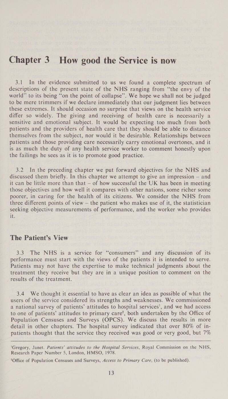 Chapter 3. How good the Service is now 3.1 In the evidence submitted to us we found a complete spectrum of descriptions of the present state of the NHS ranging from “the envy of the world” to its being ‘“‘on the point of collapse”. We hope we shall not be judged to be mere trimmers if we declare immediately that our judgment lies between these extremes. It should occasion no surprise that views on the health service differ so widely. The giving and receiving of health care is necessarily a sensitive and emotional subject. It would be expecting too much from both patients and the providers of health care that they should be able to distance themselves from the subject, nor would it be desirable. Relationships between patients and those providing care necessarily carry emotional overtones, and it is as much the duty of any health service worker to comment honestly upon the failings he sees as it is to promote good practice. 3.2 In the preceding chapter we put forward objectives for the NHS and discussed them briefly. In this chapter we attempt to give an impression — and it can be little more than that — of how successful the UK has been in meeting those objectives and how well it compares with other nations, some richer some poorer, in caring for the health of its citizens. We consider the NHS from three different points of view — the patient who makes use of it, the statistician seeking objective measurements of performance, and the worker who provides if. The Patient’s View 3.3 The NHS is a service for “consumers” and any discussion of its performance must start with the views of the patients it is intended to serve. Patients may not have the expertise to make technical judgments about the treatment they receive but they are in a unique position to comment on the results of the treatment. 3.4 We thought it essential to have as clear an idea as possible of what the users of the service considered its strengths and weaknesses. We commissioned a national survey of patients’ attitudes to hospital services’, and we had access to one of patients’ attitudes to primary care’, both undertaken by the Office of Population Censuses and Surveys (OPCS). We discuss the results in more detail in other chapters. The hospital survey indicated that over 80% of in- patients thought that the service they received was good or very good, but 7% 'Gregory, Janet. Patients’ attitudes to the Hospital Services, Royal Commission on the NHS, Research Paper Number 5, London, HMSO, 1978. Office of Population Censuses and Surveys, Access to Primary Care, (to be published).