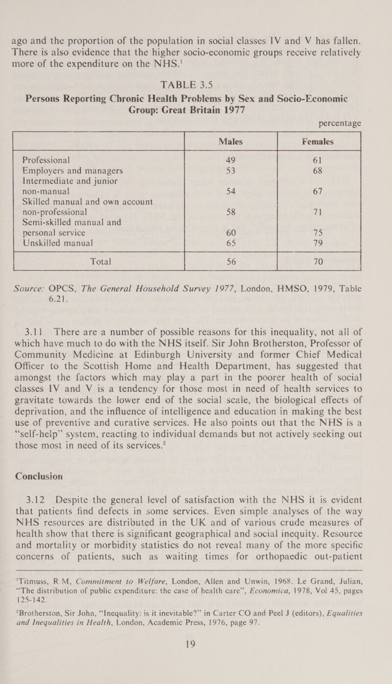 ago and the proportion of the population in social classes 1V and V has fallen. There is also evidence that the higher socio-economic groups receive relatively more of the expenditure on the NHS.’ TABLE 3.5 Persons Reporting Chronic Health Problems by Sex and Socio-Economic Group: Great Britain 1977         percentage a ae Professional | 49 61 Employers and managers Intermediate and junior non-manual Skilled manual and own account non-professional Semi-skilled manual and personal service Unskilled manual 53 68     54 67   58 7]   60 75 3.11 There are a number of possible reasons for this inequality, not all of which have much to do with the NHS itself. Sir John Brotherston, Professor of Community Medicine at Edinburgh University and former Chief Medical Officer to the Scottish Home and Health Department, has suggested that amongst the factors which may play a part in the poorer health of social classes 1V and V is a tendency for those most in need of health services to gravitate towards the lower end of the social scale, the biological effects of deprivation, and the influence of intelligence and education in making the best use of preventive and curative services. He also points out that the NHS is a “self-heip” system, reacting to individual demands but not actively seeking out those most in need of its services.’ Conclusion 3.12 Despite the general level of satisfaction with the NHS it is evident that patients find defects in some services. Even simple analyses of the way NHS resources are distributed in the UK and of various crude measures of health show that there is significant geographical and social inequity. Resource and mortality or morbidity statistics do not reveal many of the more specific concerns of patients, such as waiting times for orthopaedic out-patient 'Titmuss, RM, Commitment to Welfare, London, Allen and Unwin, 1968. Le Grand, Julian, “The distribution of public expenditure: the case of health care”, Economica, 1978, Vol 45, pages 125-142. *Brotherston, Sir John, “Inequality: is it inevitable?” in Carter CO and Peel J (editors), Equalities and Inequalities in Health, London, Academic Press, 1976, page 97.