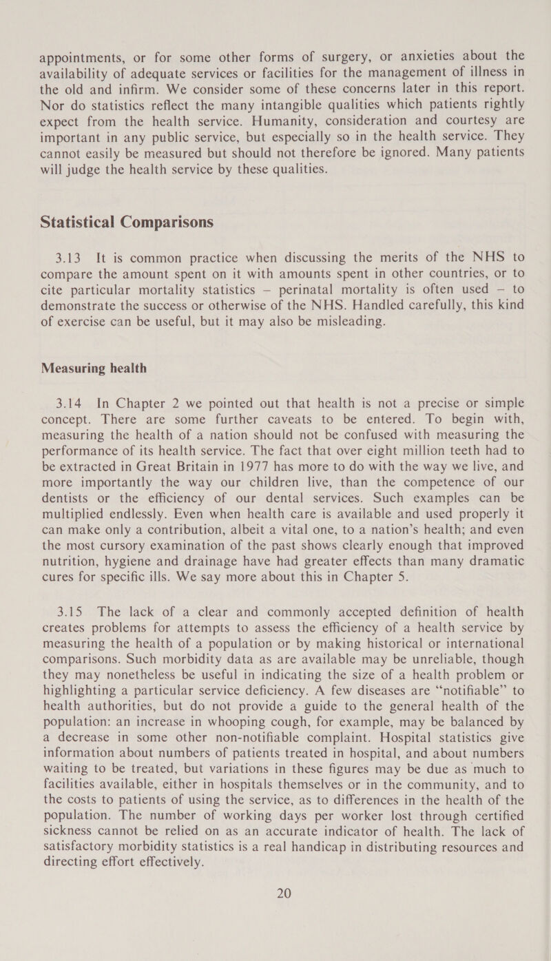 appointments, or for some other forms of surgery, or anxieties about the availability of adequate services or facilities for the management of illness in the old and infirm. We consider some of these concerns later in this report. Nor do statistics reflect the many intangible qualities which patients rightly expect from the health service. Humanity, consideration and courtesy are important in any public service, but especially so in the health service. They cannot easily be measured but should not therefore be ignored. Many patients will judge the health service by these qualities. Statistical Comparisons 3.13 It is common practice when discussing the merits of the NHS to compare the amount spent on it with amounts spent in other countries, or to cite particular mortality statistics — perinatal mortality is often used — to demonstrate the success or otherwise of the NHS. Handled carefully, this kind of exercise can be useful, but it may also be misleading. Measuring health 3.14 In Chapter 2 we pointed out that health is not a precise or simple concept. There are some further caveats to be entered. To begin with, measuring the health of a nation should not be confused with measuring the performance of its health service. The fact that over eight million teeth had to be extracted in Great Britain in 1977 has more to do with the way we live, and more importantly the way our children live, than the competence of our dentists or the efficiency of our dental services. Such examples can be multiplied endlessly. Even when health care is available and used properly it can make only a contribution, albeit a vital one, to a nation’s health; and even the most cursory examination of the past shows clearly enough that improved nutrition, hygiene and drainage have had greater effects than many dramatic cures for specific ills. We say more about this in Chapter 5. 3.15 The lack of a clear and commonly accepted definition of health creates problems for attempts to assess the efficiency of a health service by measuring the health of a population or by making historical or international comparisons. Such morbidity data as are available may be unreliable, though they may nonetheless be useful in indicating the size of a health problem or highlighting a particular service deficiency. A few diseases are “notifiable” to health authorities, but do not provide a guide to the general health of the population: an increase in whooping cough, for example, may be balanced by a decrease in some other non-notifiable complaint. Hospital statistics give information about numbers of patients treated in hospital, and about numbers waiting to be treated, but variations in these figures may be due as much to facilities available, either in hospitals themselves or in the community, and to the costs to patients of using the service, as to differences in the health of the population. The number of working days per worker lost through certified sickness cannot be relied on as an accurate indicator of health. The lack of satisfactory morbidity statistics is a real handicap in distributing resources and directing effort effectively.