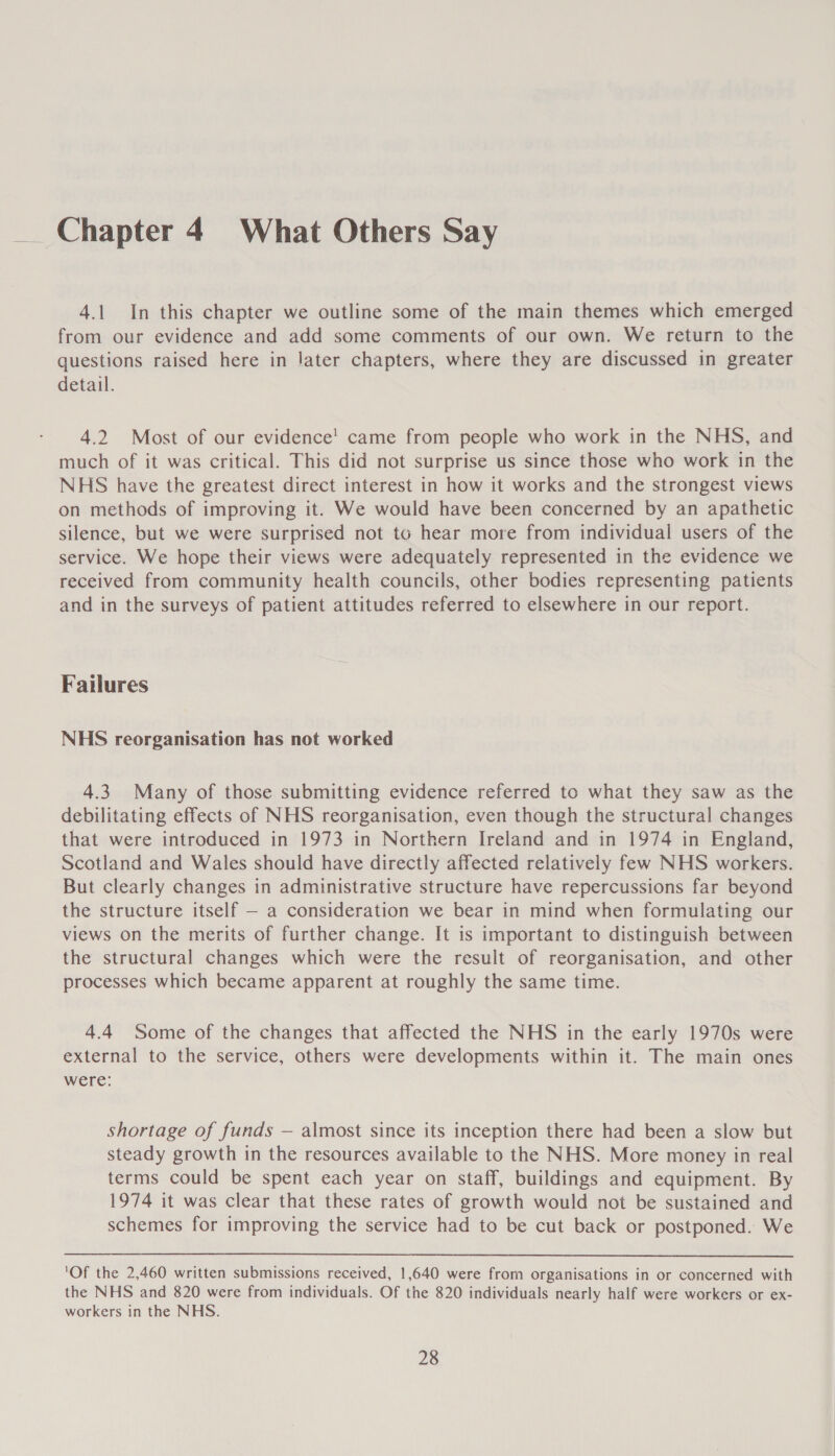 Chapter 4 What Others Say 4.1 In this chapter we outline some of the main themes which emerged from our evidence and add some comments of our own. We return to the questions raised here in later chapters, where they are discussed in greater detail. 4.2 Most of our evidence’ came from people who work in the NHS, and much of it was critical. This did not surprise us since those who work in the NHS have the greatest direct interest in how it works and the strongest views on methods of improving it. We would have been concerned by an apathetic silence, but we were surprised not to hear more from individual users of the service. We hope their views were adequately represented in the evidence we received from community health councils, other bodies representing patients and in the surveys of patient attitudes referred to elsewhere in our report. Failures NHS reorganisation has not worked 4.3 Many of those submitting evidence referred to what they saw as the debilitating effects of NHS reorganisation, even though the structural changes that were introduced in 1973 in Northern Ireland and in 1974 in England, Scotland and Wales should have directly affected relatively few NHS workers. But clearly changes in administrative structure have repercussions far beyond the structure itself — a consideration we bear in mind when formulating our views on the merits of further change. It is important to distinguish between the structural changes which were the result of reorganisation, and other processes which became apparent at roughly the same time. 4.4 Some of the changes that affected the NHS in the early 1970s were external to the service, others were developments within it. The main ones were: shortage of funds — almost since its inception there had been a slow but steady growth in the resources available to the NHS. More money in real terms could be spent each year on staff, buildings and equipment. By 1974 it was clear that these rates of growth would not be sustained and schemes for improving the service had to be cut back or postponed. We  'Of the 2,460 written submissions received, 1,640 were from organisations in or concerned with the NHS and 820 were from individuals. Of the 820 individuals nearly half were workers or ex- workers in the NHS.