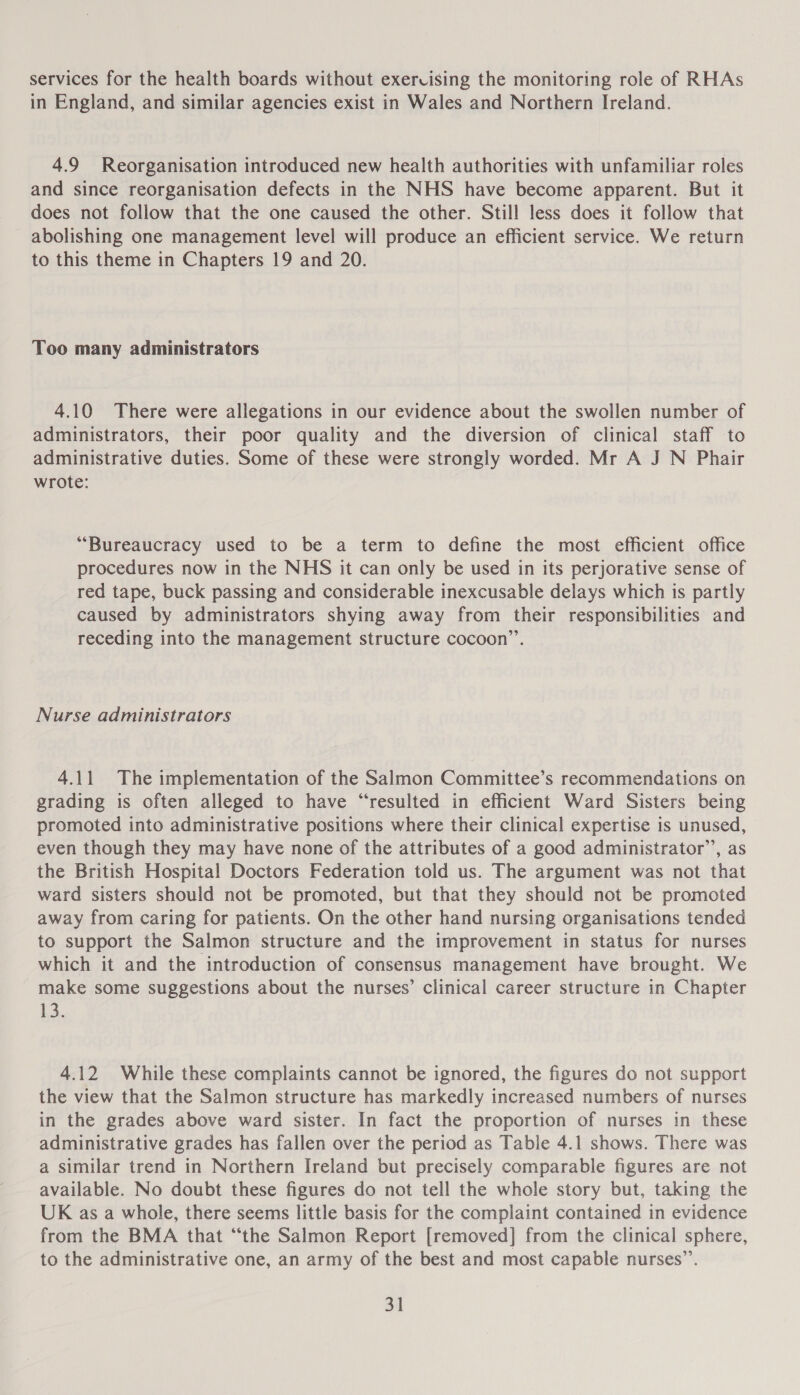 services for the health boards without exercising the monitoring role of RHAs in England, and similar agencies exist in Wales and Northern Ireland. 4.9 Reorganisation introduced new health authorities with unfamiliar roles and since reorganisation defects in the NHS have become apparent. But it does not follow that the one caused the other. Still less does it follow that abolishing one management level will produce an efficient service. We return to this theme in Chapters 19 and 20. Too many administrators 4.10 There were allegations in our evidence about the swollen number of administrators, their poor quality and the diversion of clinical staff to administrative duties. Some of these were strongly worded. Mr A J N Phair wrote: “Bureaucracy used to be a term to define the most efficient office procedures now in the NHS it can only be used in its perjorative sense of red tape, buck passing and considerable inexcusable delays which is partly caused by administrators shying away from their responsibilities and receding into the management structure cocoon”. Nurse administrators 4.11 The implementation of the Salmon Committee’s recommendations on grading is often alleged to have “resulted in efficient Ward Sisters being promoted into administrative positions where their clinical expertise is unused, even though they may have none of the attributes of a good administrator’, as the British Hospital Doctors Federation told us. The argument was not that ward sisters should not be promoted, but that they should not be promoted away from caring for patients. On the other hand nursing organisations tended to support the Salmon structure and the improvement in status for nurses which it and the introduction of consensus management have brought. We make some suggestions about the nurses’ clinical career structure in Chapter 13. 4.12 While these complaints cannot be ignored, the figures do not support the view that the Salmon structure has markedly increased numbers of nurses in the grades above ward sister. In fact the proportion of nurses in these administrative grades has fallen over the period as Table 4.1 shows. There was a similar trend in Northern Ireland but precisely comparable figures are not available. No doubt these figures do not tell the whole story but, taking the UK as a whole, there seems little basis for the complaint contained in evidence from the BMA that “‘the Salmon Report [removed] from the clinical sphere, to the administrative one, an army of the best and most capable nurses”.